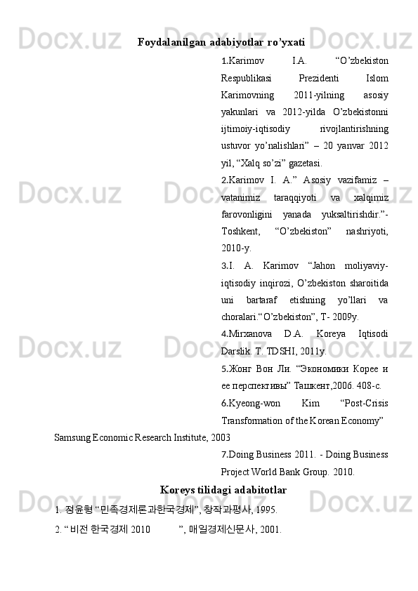 Foydalanilgan adabiyotlar ro’yxati
1. Karimov   I.A.   “O’zbekiston
Respublikasi   Prezidenti   Islom
Karimovning   2011-yilning   asosiy
yakunlari   va   2012-yilda   O’zbekistonni
ijtimoiy-iqtisodiy   rivojlantirishning
ustuvor   yo’nalishlari”   –   20   yanvar   2012
yil, “Xalq so’zi” gazetasi.
2. Karimov   I.   A.”   Asosiy   vazifamiz   –
vatanimiz   taraqqiyoti   va   xalqimiz
farovonligini   yanada   yuksaltirishdir.”-
Toshkent,   “O’zbekiston”   nashriyoti,
2010-y.
3. I.   A.   Karimov   “Jahon   moliyaviy-
iqtisodiy   inqirozi,   O’zbekiston   sharoitida
uni   bartaraf   etishning   yo’llari   va
choralari.“O’zbekiston”, T- 2009y.
4. Mirxanova   D.A.   Koreya   Iqtisodi
Darslik.  T. TDSHI, 2011y.
5. Жонг   Вон   Л.   “Экономики   Корее   и
ее перспектbы” Tашкент,2006. 408-c.
6. Kyeong-won   Kim   “Post-Crisis
Transformation of the Korean Economy”
Samsung Economic Research Institute, 2003
7. Doing Business 2011. - Doing Business
Project World Bank Group.  2010.
Koreys tilidagi adabitotlar
1. 정윤형  “ 민족경제론과한국경제 ” ,  창작과평사 , 1995.
2. “ 비전   한국경제   2010    ”,  매일경제신문사 , 2001. 