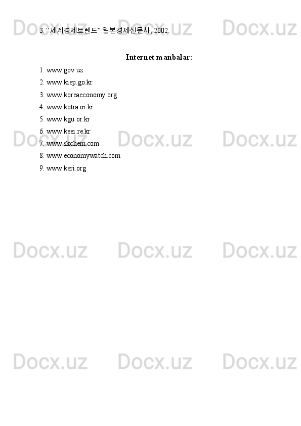 3. “ 세계경제트렌드 ”  일본경제신문사 , 2002.
Internet manbalar:
1. www.gov.uz
2. www.kiep.go.kr
3. www.koreaeconomy.org
4. www.kotra.or.kr
5. www.kgu.or.kr
6. www.keei.re.kr
7. www.skchem.com
8. www.economywatch.com
9. www.keri.org 