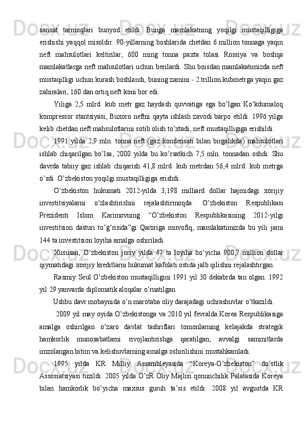 sanoat   tarmoqlari   bunyod   etildi.   Bunga   mamlakatning   yoqilgi   mustaqilligiga
erishishi  yaqqol misoldir. 90-yillarning boshlarida chetdan 6 million tonnaga yaqin
neft   mahsulotlari   keltirilar,   600   ming   tonna   paxta   tolasi   Rossiya   va   boshqa
mamlakatlarga neft mahsulotlari uchun berilardi. Shu boisdan mamlakatimizda neft
mustaqilligi uchun kurash boshlandi, buning zamini - 2 trillion kubmetrga yaqin gaz
zahiralari, 160 dan ortiq neft koni bor edi.
Yiliga   2,5   mlrd.   kub   metr   gaz   haydash   quvvatiga   ega   bo’lgan   Ko’kdumaloq
kompressor  stantsiyasi,  Buxoro neftni qayta ishlash zavodi  barpo etildi. 1996 yilga
kelib chetdan neft mahsulotlarini sotib olish to’xtadi, neft mustaqilligiga erishildi.
1991   yilda   2,9   mln.   tonna   neft   (gaz   kondensati   bilan   birgalikda)   mahsulotlari
ishlab   chiqarilgan   bo’lsa,   2000   yilda   bu   ko’rsatkich   7,5   mln.   tonnadan   oshdi.   Shu
davrda   tabiiy   gaz   ishlab   chiqarish   41,8   mlrd.   kub   metrdan   56,4   mlrd.   kub   metrga
o’sdi. O’zbekiston yoqilgi mustaqilligiga erishdi.
O’zbekiston   hukumati   2012-yilda   3,198   milliard   dollar   hajmidagi   xorijiy
investitsiyalarni   o’zlashtirishni   rejalashtirmoqda.   O’zbekiston   Respublikasi
Prezidenti   Islom   Karimovning   “O’zbekiston   Respublikasining   2012-yilgi
investitsion   dasturi   to’g’risida”gi   Qaroriga   muvofiq,   mamlakatimizda   bu   yili   jami
144 ta investitsion loyiha amalga oshiriladi.
Xususan,   O’zbekiston   joriy   yilda   47   ta   loyiha   bo’yicha   900,7   million   dollar
qiymatidagi xorijiy kreditlarni hukumat kafolati ostida jalb qilishni rejalashtirgan.
Rasmiy Seul O’zbekiston mustaqilligini 1991 yil 30 dekabrda tan olgan. 1992
yil 29 yanvarda diplomatik aloqalar o’rnatilgan.
Ushbu davr mobaynida o’n marotaba oliy darajadagi uchrashuvlar o’tkazildi.
 2009 yil may oyida O’zbekistonga va 2010 yil fevralda Korea Respublikasiga
amalga   oshirilgan   o’zaro   davlat   tashriflari   tomonlarning   kelajakda   strategik
hamkorlik   munosabatlarni   rivojlantirishga   qaratilgan,   avvalgi   sammitlarda
imzolangan bitim va kelishuvlarning amalga oshirilishini mustahkamladi.
1995   yilda   KR   Milliy   Assambleyasida   “Koreya-O’zbekiston”   do’stlik
Assosiatsiyasi tuzildi. 2005 yilda O’zR Oliy Majlisi qonunchilik Palatasida Koreya
bilan   hamkorlik   bo’yicha   maxsus   guruh   ta’sis   etildi.   2008   yil   avgustda   KR 