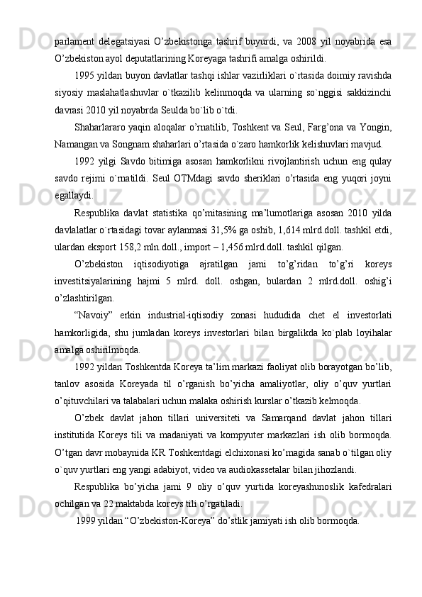 parlament   delegatsiyasi   O’zbekistonga   tashrif   buyurdi,   va   2008   yil   noyabrida   esa
O’zbekiston ayol deputatlarining Koreyaga tashrifi amalga oshirildi.
1995 yildan buyon davlatlar tashqi ishlar vazirliklari o`rtasida doimiy ravishda
siyosiy   maslahatlashuvlar   o`tkazilib   kelinmoqda   va   ularning   so`nggisi   sakkizinchi
davrasi 2010 yil noyabrda Seulda bo`lib o`tdi.
Shaharlararo yaqin aloqalar o’rnatilib, Toshkent  va Seul, Farg’ona va Yongin,
Namangan va Songnam shaharlari o’rtasida o`zaro hamkorlik kelishuvlari mavjud.
1992   yilgi   Savdo   bitimiga   asosan   hamkorlikni   rivojlantirish   uchun   eng   qulay
savdo   rejimi   o`rnatildi.   Seul   OTMdagi   savdo   sheriklari   o’rtasida   eng   yuqori   joyni
egallaydi.
Respublika   davlat   statistika   qo’mitasining   ma’lumotlariga   asosan   2010   yilda
davlalatlar o`rtasidagi tovar aylanmasi 31,5% ga oshib, 1,614 mlrd.doll. tashkil etdi,
ulardan eksport 158,2 mln.doll., import – 1,456 mlrd.doll. tashkil qilgan.
O’zbekiston   iqtisodiyotiga   ajratilgan   jami   to’g’ridan   to’g’ri   koreys
investitsiyalarining   hajmi   5   mlrd.   doll.   oshgan,   bulardan   2   mlrd.doll.   oshig’i
o’zlashtirilgan.
“Navoiy”   erkin   industrial-iqtisodiy   zonasi   hududida   chet   el   investorlati
hamkorligida,   shu   jumladan   koreys   investorlari   bilan   birgalikda   ko`plab   loyihalar
amalga oshirilmoqda.
1992 yildan Toshkentda Koreya ta’lim markazi faoliyat olib borayotgan bo’lib,
tanlov   asosida   Koreyada   til   o’rganish   bo’yicha   amaliyotlar,   oliy   o’quv   yurtlari
o’qituvchilari va talabalari uchun malaka oshirish kurslar o’tkazib kelmoqda.
O’zbek   davlat   jahon   tillari   universiteti   va   Samarqand   davlat   jahon   tillari
institutida   Koreys   tili   va   madaniyati   va   kompyuter   markazlari   ish   olib   bormoqda.
O’tgan davr mobaynida KR Toshkentdagi elchixonasi ko’magida sanab o`tilgan oliy
o`quv yurtlari eng yangi adabiyot, video va audiokassetalar bilan jihozlandi.
Respublika   bo’yicha   jami   9   oliy   o’quv   yurtida   koreyashunoslik   kafedralari
ochilgan va 22 maktabda koreys tili o’rgatiladi.
1999 yildan “O’zbekiston-Koreya” do’stlik jamiyati ish olib bormoqda. 