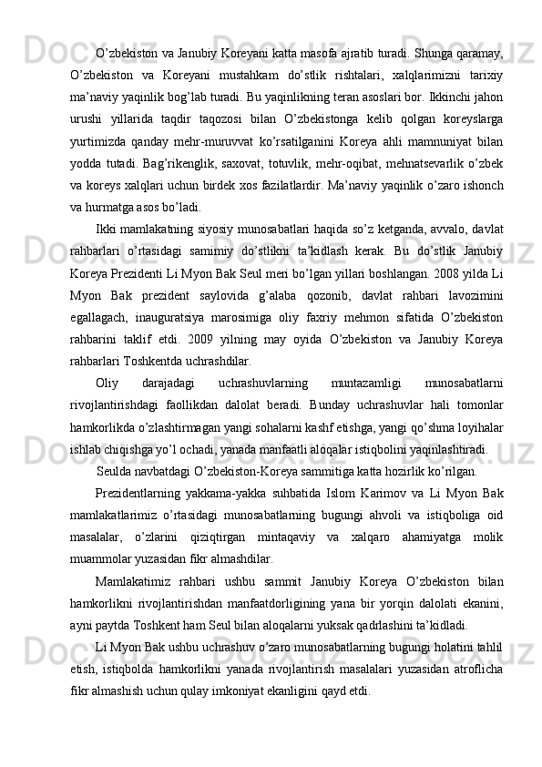 O’zbekiston va Janubiy Koreyani katta masofa ajratib turadi. Shunga qaramay,
O’zbekiston   va   Koreyani   mustahkam   do’stlik   rishtalari,   xalqlarimizni   tarixiy
ma’naviy yaqinlik bog’lab turadi. Bu yaqinlikning teran asoslari bor. Ikkinchi jahon
urushi   yillarida   taqdir   taqozosi   bilan   O’zbekistonga   kelib   qolgan   koreyslarga
yurtimizda   qanday   mehr-muruvvat   ko’rsatilganini   Koreya   ahli   mamnuniyat   bilan
yodda   tutadi.   Bag’rikenglik,   saxovat,   totuvlik,   mehr-oqibat,   mehnatsevarlik   o’zbek
va koreys xalqlari uchun birdek xos fazilatlardir. Ma’naviy yaqinlik o’zaro ishonch
va hurmatga asos bo’ladi.
Ikki mamlakatning siyosiy munosabatlari haqida so’z ketganda, avvalo, davlat
rahbarlari   o’rtasidagi   samimiy   do’stlikni   ta’kidlash   kerak.   Bu   do’stlik   Janubiy
Koreya Prezidenti Li Myon Bak Seul meri bo’lgan yillari boshlangan. 2008 yilda Li
Myon   Bak   prezident   saylovida   g’alaba   qozonib,   davlat   rahbari   lavozimini
egallagach,   inauguratsiya   marosimiga   oliy   faxriy   mehmon   sifatida   O’zbekiston
rahbarini   taklif   etdi.   2009   yilning   may   oyida   O’zbekiston   va   Janubiy   Koreya
rahbarlari Toshkentda uchrashdilar.
Oliy   darajadagi   uchrashuvlarning   muntazamligi   munosabatlarni
rivojlantirishdagi   faollikdan   dalolat   beradi.   Bunday   uchrashuvlar   hali   tomonlar
hamkorlikda o’zlashtirmagan yangi sohalarni kashf etishga, yangi qo’shma loyihalar
ishlab chiqishga yo’l ochadi, yanada manfaatli aloqalar istiqbolini yaqinlashtiradi.
Seulda navbatdagi O’zbekiston-Koreya sammitiga katta hozirlik ko’rilgan.
Prezidentlarning   yakkama-yakka   suhbatida   Islom   Karimov   va   Li   Myon   Bak
mamlakatlarimiz   o’rtasidagi   munosabatlarning   bugungi   ahvoli   va   istiqboliga   oid
masalalar,   o’zlarini   qiziqtirgan   mintaqaviy   va   xalqaro   ahamiyatga   molik
muammolar yuzasidan fikr almashdilar.
Mamlakatimiz   rahbari   ushbu   sammit   Janubiy   Koreya   O’zbekiston   bilan
hamkorlikni   rivojlantirishdan   manfaatdorligining   yana   bir   yorqin   dalolati   ekanini,
ayni paytda Toshkent ham Seul bilan aloqalarni yuksak qadrlashini ta’kidladi.
Li Myon Bak ushbu uchrashuv o’zaro munosabatlarning bugungi holatini tahlil
etish,   istiqbolda   hamkorlikni   yanada   rivojlantirish   masalalari   yuzasidan   atroflicha
fikr almashish uchun qulay imkoniyat ekanligini qayd etdi. 