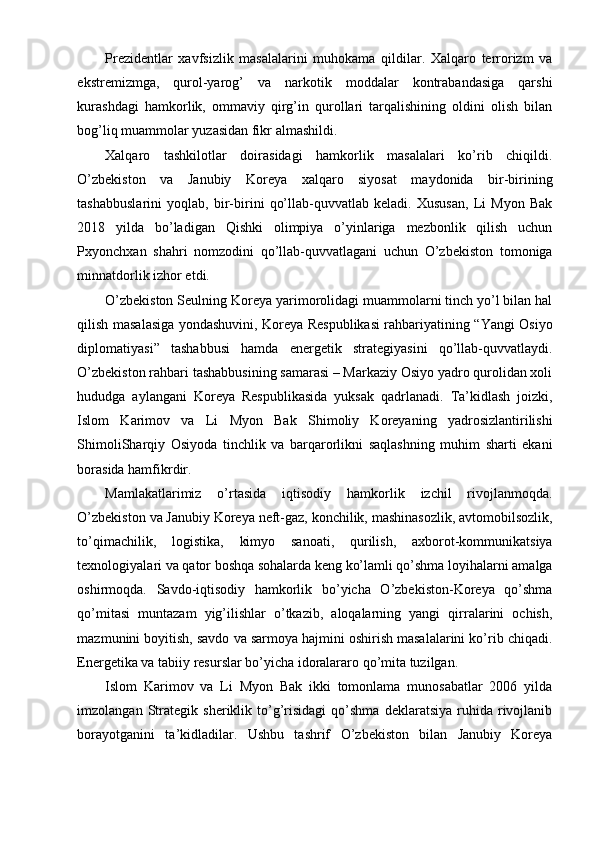 Prezidentlar   xavfsizlik   masalalarini   muhokama   qildilar.   Xalqaro   terrorizm   va
ekstremizmga,   qurol-yarog’   va   narkotik   moddalar   kontrabandasiga   qarshi
kurashdagi   hamkorlik,   ommaviy   qirg’in   qurollari   tarqalishining   oldini   olish   bilan
bog’liq muammolar yuzasidan fikr almashildi.
Xalqaro   tashkilotlar   doirasidagi   hamkorlik   masalalari   ko’rib   chiqildi.
O’zbekiston   va   Janubiy   Koreya   xalqaro   siyosat   maydonida   bir-birining
tashabbuslarini   yoqlab,   bir-birini   qo’llab-quvvatlab   keladi.   Xususan,   Li   Myon   Bak
2018   yilda   bo’ladigan   Qishki   olimpiya   o’yinlariga   mezbonlik   qilish   uchun
Pxyonchxan   shahri   nomzodini   qo’llab-quvvatlagani   uchun   O’zbekiston   tomoniga
minnatdorlik izhor etdi.
O’zbekiston Seulning Koreya yarimorolidagi muammolarni tinch yo’l bilan hal
qilish masalasiga yondashuvini, Koreya Respublikasi rahbariyatining “Yangi Osiyo
diplomatiyasi”   tashabbusi   hamda   energetik   strategiyasini   qo’llab-quvvatlaydi.
O’zbekiston rahbari tashabbusining samarasi – Markaziy Osiyo yadro qurolidan xoli
hududga   aylangani   Koreya   Respublikasida   yuksak   qadrlanadi.   Ta’kidlash   joizki,
Islom   Karimov   va   Li   Myon   Bak   Shimoliy   Koreyaning   yadrosizlantirilishi
ShimoliSharqiy   Osiyoda   tinchlik   va   barqarorlikni   saqlashning   muhim   sharti   ekani
borasida hamfikrdir.
Mamlakatlarimiz   o’rtasida   iqtisodiy   hamkorlik   izchil   rivojlanmoqda.
O’zbekiston va Janubiy Koreya neft-gaz, konchilik, mashinasozlik, avtomobilsozlik,
to’qimachilik,   logistika,   kimyo   sanoati,   qurilish,   axborot-kommunikatsiya
texnologiyalari va qator boshqa sohalarda keng ko’lamli qo’shma loyihalarni amalga
oshirmoqda.   Savdo-iqtisodiy   hamkorlik   bo’yicha   O’zbekiston-Koreya   qo’shma
qo’mitasi   muntazam   yig’ilishlar   o’tkazib,   aloqalarning   yangi   qirralarini   ochish,
mazmunini boyitish, savdo va sarmoya hajmini oshirish masalalarini ko’rib chiqadi.
Energetika va tabiiy resurslar bo’yicha idoralararo qo’mita tuzilgan.
Islom   Karimov   va   Li   Myon   Bak   ikki   tomonlama   munosabatlar   2006   yilda
imzolangan   Strategik   sheriklik  to’g’risidagi   qo’shma   deklaratsiya   ruhida  rivojlanib
borayotganini   ta’kidladilar.   Ushbu   tashrif   O’zbekiston   bilan   Janubiy   Koreya