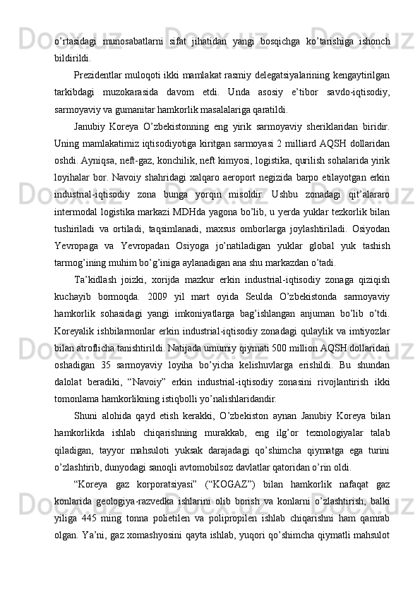 o’rtasidagi   munosabatlarni   sifat   jihatidan   yangi   bosqichga   ko’tarishiga   ishonch
bildirildi.
Prezidentlar muloqoti ikki mamlakat rasmiy delegatsiyalarining kengaytirilgan
tarkibdagi   muzokarasida   davom   etdi.   Unda   asosiy   e’tibor   savdo-iqtisodiy,
sarmoyaviy va gumanitar hamkorlik masalalariga qaratildi.
Janubiy   Koreya   O’zbekistonning   eng   yirik   sarmoyaviy   sheriklaridan   biridir.
Uning mamlakatimiz iqtisodiyotiga kiritgan sarmoyasi 2 milliard AQSH dollaridan
oshdi. Ayniqsa, neft-gaz, konchilik, neft kimyosi, logistika, qurilish sohalarida yirik
loyihalar  bor.  Navoiy  shahridagi  xalqaro  aeroport   negizida  barpo  etilayotgan  erkin
industrial-iqtisodiy   zona   bunga   yorqin   misoldir.   Ushbu   zonadagi   qit’alararo
intermodal logistika markazi MDHda yagona bo’lib, u yerda yuklar tezkorlik bilan
tushiriladi   va   ortiladi,   taqsimlanadi,   maxsus   omborlarga   joylashtiriladi.   Osiyodan
Yevropaga   va   Yevropadan   Osiyoga   jo’natiladigan   yuklar   global   yuk   tashish
tarmog’ining muhim bo’g’iniga aylanadigan ana shu markazdan o’tadi.
Ta’kidlash   joizki,   xorijda   mazkur   erkin   industrial-iqtisodiy   zonaga   qiziqish
kuchayib   bormoqda.   2009   yil   mart   oyida   Seulda   O’zbekistonda   sarmoyaviy
hamkorlik   sohasidagi   yangi   imkoniyatlarga   bag’ishlangan   anjuman   bo’lib   o’tdi.
Koreyalik   ishbilarmonlar   erkin  industrial-iqtisodiy   zonadagi   qulaylik   va   imtiyozlar
bilan atroflicha tanishtirildi. Natijada umumiy qiymati 500 million AQSH dollaridan
oshadigan   35   sarmoyaviy   loyiha   bo’yicha   kelishuvlarga   erishildi.   Bu   shundan
dalolat   beradiki,   “Navoiy”   erkin   industrial-iqtisodiy   zonasini   rivojlantirish   ikki
tomonlama hamkorlikning istiqbolli yo’nalishlaridandir.
Shuni   alohida   qayd   etish   kerakki,   O’zbekiston   aynan   Janubiy   Koreya   bilan
hamkorlikda   ishlab   chiqarishning   murakkab,   eng   ilg’or   texnologiyalar   talab
qiladigan,   tayyor   mahsuloti   yuksak   darajadagi   qo’shimcha   qiymatga   ega   turini
o’zlashtirib, dunyodagi sanoqli avtomobilsoz davlatlar qatoridan o’rin oldi.
“Koreya   gaz   korporatsiyasi”   (“KOGAZ”)   bilan   hamkorlik   nafaqat   gaz
konlarida   geologiya-razvedka   ishlarini   olib   borish   va   konlarni   o’zlashtirish,   balki
yiliga   445   ming   tonna   polietilen   va   polipropilen   ishlab   chiqarishni   ham   qamrab
olgan. Ya’ni, gaz xomashyosini qayta ishlab, yuqori qo’shimcha qiymatli mahsulot 