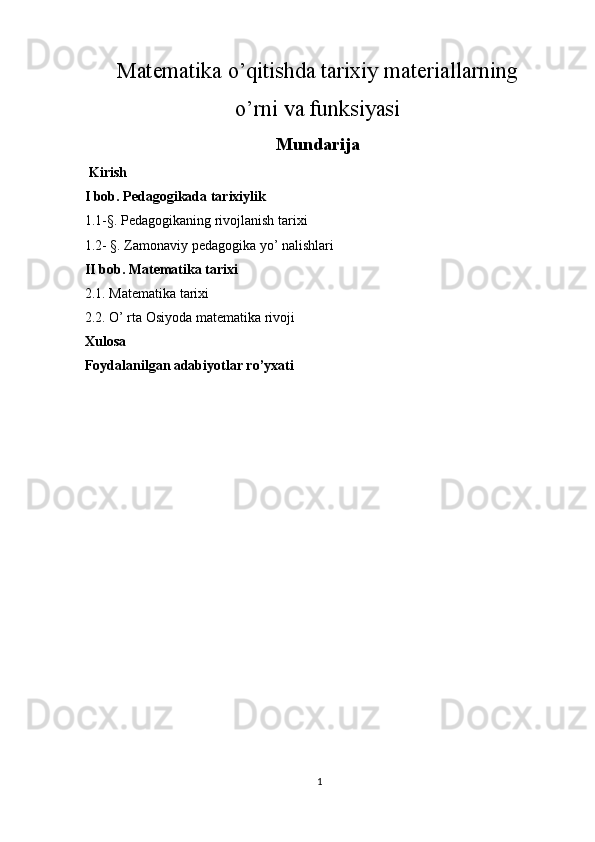 Matematika o’qitishda tarixiy materiallarning
o’rni va funksiyasi
Mundarija
 Kirish 
I bob. Pedagogikada tarixiylik 
1.1-§. Pedagogikaning rivojlanish tarixi 
1.2- §. Zamonaviy pedagogika yo’ nalishlari 
II bob. Matematika tarixi 
2.1. Matematika tarixi 
2.2. O’ rta Osiyoda matematika rivoji  
Xulosa  
Foydalanilgan adabiyotlar ro’yxati  
     
1  
  