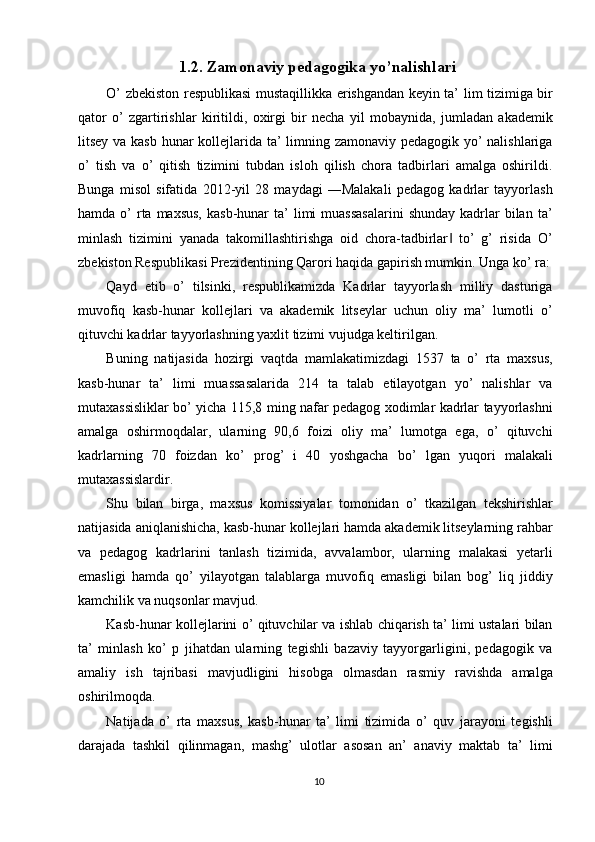 1.2. Zamonaviy pedagogika yo’nalishlari
O’ zbekiston respublikasi mustaqillikka erishgandan keyin ta’ lim tizimiga bir
qator   o’   zgartirishlar   kiritildi,   oxirgi   bir   necha   yil   mobaynida,   jumladan   akademik
litsey va kasb  hunar kollejlarida ta’  limning zamonaviy pedagogik yo’ nalishlariga
o’   tish   va   o’   qitish   tizimini   tubdan   isloh   qilish   chora   tadbirlari   amalga   oshirildi.
Bunga   misol   sifatida   2012-yil   28   maydagi   ―Malakali   pedagog   kadrlar   tayyorlash
hamda  o’   rta  maxsus,  kasb-hunar   ta’  limi  muassasalarini  shunday  kadrlar  bilan  ta’
minlash   tizimini   yanada   takomillashtirishga   oid   chora-tadbirlar   to’   g’   risida   O’‖
zbekiston Respublikasi Prezidentining Qarori haqida gapirish mumkin. Unga ko’ ra:
Qayd   etib   o’   tilsinki,   respublikamizda   Kadrlar   tayyorlash   milliy   dasturiga
muvofiq   kasb-hunar   kollejlari   va   akademik   litseylar   uchun   oliy   ma’   lumotli   o’
qituvchi kadrlar tayyorlashning yaxlit tizimi vujudga keltirilgan. 
Buning   natijasida   hozirgi   vaqtda   mamlakatimizdagi   1537   ta   o’   rta   maxsus,
kasb-hunar   ta’   limi   muassasalarida   214   ta   talab   etilayotgan   yo’   nalishlar   va
mutaxassisliklar bo’ yicha 115,8 ming nafar pedagog xodimlar kadrlar tayyorlashni
amalga   oshirmoqdalar,   ularning   90,6   foizi   oliy   ma’   lumotga   ega,   o’   qituvchi
kadrlarning   70   foizdan   ko’   prog’   i   40   yoshgacha   bo’   lgan   yuqori   malakali
mutaxassislardir. 
Shu   bilan   birga,   maxsus   komissiyalar   tomonidan   o’   tkazilgan   tekshirishlar
natijasida aniqlanishicha, kasb-hunar kollejlari hamda akademik litseylarning rahbar
va   pedagog   kadrlarini   tanlash   tizimida,   avvalambor,   ularning   malakasi   yetarli
emasligi   hamda   qo’   yilayotgan   talablarga   muvofiq   emasligi   bilan   bog’   liq   jiddiy
kamchilik va nuqsonlar mavjud. 
Kasb-hunar kollejlarini o’ qituvchilar va ishlab chiqarish ta’ limi ustalari bilan
ta’   minlash   ko’   p   jihatdan   ularning   tegishli   bazaviy   tayyorgarligini,   pedagogik   va
amaliy   ish   tajribasi   mavjudligini   hisobga   olmasdan   rasmiy   ravishda   amalga
oshirilmoqda. 
Natijada   o’   rta   maxsus,   kasb-hunar   ta’   limi   tizimida   o’   quv   jarayoni   tegishli
darajada   tashkil   qilinmagan,   mashg’   ulotlar   asosan   an’   anaviy   maktab   ta’   limi
10  
  