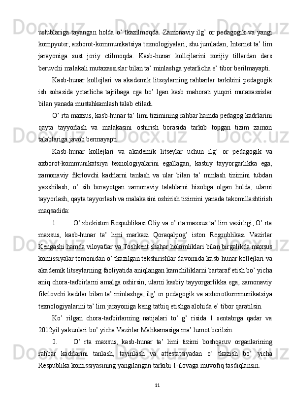uslublariga tayangan  holda  o’  tkazilmoqda.  Zamonaviy  ilg’   or   pedagogik  va yangi
kompyuter, axborot-kommunikatsiya texnologiyalari, shu jumladan, Internet ta’ lim
jarayoniga   sust   joriy   etilmoqda.   Kasb-hunar   kollejlarini   xorijiy   tillardan   dars
beruvchi malakali mutaxassislar bilan ta’ minlashga yetarlicha e’ tibor berilmayapti.
Kasb-hunar   kollejlari   va   akademik   litseylarning   rahbarlar   tarkibini   pedagogik
ish   sohasida   yetarlicha   tajribaga   ega   bo’   lgan   kasb   mahorati   yuqori   mutaxassislar
bilan yanada mustahkamlash talab etiladi. 
O’ rta maxsus, kasb-hunar ta’ limi tizimining rahbar hamda pedagog kadrlarini
qayta   tayyorlash   va   malakasini   oshirish   borasida   tarkib   topgan   tizim   zamon
talablariga javob bermayapti. 
Kasb-hunar   kollejlari   va   akademik   litseylar   uchun   ilg’   or   pedagogik   va
axborot-kommunikatsiya   texnologiyalarini   egallagan,   kasbiy   tayyorgarlikka   ega,
zamonaviy   fikrlovchi   kadrlarni   tanlash   va   ular   bilan   ta’   minlash   tizimini   tubdan
yaxshilash,   o’   sib   borayotgan   zamonaviy   talablarni   hisobga   olgan   holda,   ularni
tayyorlash, qayta tayyorlash va malakasini oshirish tizimini yanada takomillashtirish
maqsadida: 
1. O’ zbekiston Respublikasi Oliy va o’ rta maxsus ta’ lim vazirligi, O’ rta
maxsus,   kasb-hunar   ta’   limi   markazi   Qoraqalpog’   iston   Respublikasi   Vazirlar
Kengashi hamda viloyatlar va Toshkent shahar hokimliklari bilan birgalikda maxsus
komissiyalar tomonidan o’ tkazilgan tekshirishlar davomida kasb-hunar kollejlari va
akademik litseylarning faoliyatida aniqlangan kamchiliklarni bartaraf etish bo’ yicha
aniq chora-tadbirlarni amalga oshirsin, ularni kasbiy tayyorgarlikka ega, zamonaviy
fikrlovchi kadrlar bilan ta’ minlashga, ilg’ or pedagogik va axborotkommunikatsiya
texnologiyalarini ta’ lim jarayoniga keng tatbiq etishga alohida e’ tibor qaratilsin. 
Ko’   rilgan   chora-tadbirlarning   natijalari   to’   g’   risida   1   sentabrga   qadar   va
2012yil yakunlari bo’ yicha Vazirlar Mahkamasiga ma’ lumot berilsin. 
2. O’   rta   maxsus,   kasb-hunar   ta’   limi   tizimi   boshqaruv   organlarining
rahbar   kadrlarini   tanlash,   tayinlash   va   attestatsiyadan   o’   tkazish   bo’   yicha
Respublika komissiyasining yangilangan tarkibi 1-ilovaga muvofiq tasdiqlansin. 
11  
  