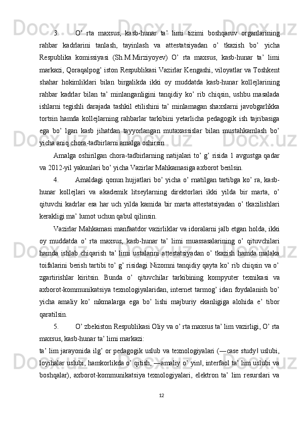 3. O’   rta   maxsus,   kasb-hunar   ta’   limi   tizimi   boshqaruv   organlarining
rahbar   kadrlarini   tanlash,   tayinlash   va   attestatsiyadan   o’   tkazish   bo’   yicha
Respublika   komissiyasi   (Sh.M.Mirziyoyev)   O’   rta   maxsus,   kasb-hunar   ta’   limi
markazi, Qoraqalpog’ iston Respublikasi Vazirlar Kengashi, viloyatlar va Toshkent
shahar   hokimliklari   bilan   birgalikda   ikki   oy   muddatda   kasb-hunar   kollejlarining
rahbar   kadrlar   bilan   ta’   minlanganligini   tanqidiy   ko’   rib   chiqsin,   ushbu   masalada
ishlarni   tegishli   darajada   tashkil   etilishini   ta’   minlamagan   shaxslarni   javobgarlikka
tortsin   hamda   kollejlarning   rahbarlar   tarkibini   yetarlicha   pedagogik   ish   tajribasiga
ega   bo’   lgan   kasb   jihatdan   tayyorlangan   mutaxassislar   bilan   mustahkamlash   bo’
yicha aniq chora-tadbirlarni amalga oshirsin. 
Amalga oshirilgan chora-tadbirlarning natijalari to’ g’ risida 1 avgustga qadar
va 2012-yil yakunlari bo’ yicha Vazirlar Mahkamasiga axborot berilsin. 
4. Amaldagi qonun hujjatlari bo’ yicha o’ rnatilgan tartibga ko’ ra, kasb-
hunar   kollejlari   va   akademik   litseylarning   direktorlari   ikki   yilda   bir   marta,   o’
qituvchi   kadrlar   esa   har   uch   yilda   kamida   bir   marta   attestatsiyadan   o’   tkazilishlari
kerakligi ma’ lumot uchun qabul qilinsin. 
Vazirlar Mahkamasi manfaatdor vazirliklar va idoralarni jalb etgan holda, ikki
oy   muddatda   o’   rta   maxsus,   kasb-hunar   ta’   limi   muassasalarining   o’   qituvchilari
hamda   ishlab   chiqarish   ta’   limi   ustalarini   attestatsiyadan   o’   tkazish   hamda   malaka
toifalarini berish tartibi to’ g’ risidagi Nizomni tanqidiy qayta ko’ rib chiqsin va o’
zgartirishlar   kiritsin.   Bunda   o’   qituvchilar   tarkibining   kompyuter   texnikasi   va
axborot-kommunikatsiya   texnologiyalaridan,   internet   tarmog’   idan   foydalanish   bo’
yicha   amaliy   ko’   nikmalarga   ega   bo’   lishi   majburiy   ekanligiga   alohida   e’   tibor
qaratilsin. 
5. O’ zbekiston Respublikasi Oliy va o’ rta maxsus ta’ lim vazirligi, O’ rta
maxsus, kasb-hunar ta’ limi markazi: 
ta’ lim jarayonida ilg’ or pedagogik uslub va texnologiyalari (―case study  uslubi,‖
loyihalar uslubi, hamkorlikda o’ qitish, ―amaliy o’ yin , interfaol ta’ lim uslubi va	
‖
boshqalar),   axborot-kommunikatsiya   texnologiyalari,   elektron   ta’   lim   resurslari   va
12  
  