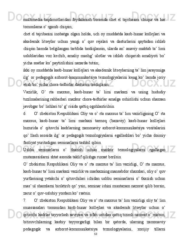 multimedia   taqdimotlaridan   foydalanish   borasida   chet   el   tajribasini   chuqur   va   har
tomonlama o’ rganib chiqsin; 
chet   el   tajribasini   inobatga   olgan   holda,   uch   oy   muddatda   kasb-hunar   kollejlari   va
akademik   litseylar   uchun   yangi   o’   quv   rejalari   va   dasturlarini   qaytadan   ishlab
chiqsin  hamda   belgilangan   tartibda  tasdiqlansin,  ularda  an’  anaviy  maktab  ta’  limi
uslublaridan   voz   kechib,   amaliy   mashg’   ulotlar   va   ishlab   chiqarish   amaliyoti   bo’
yicha soatlar ko’ paytirilishini nazarda tutsin; 
ikki oy muddatda kasb-hunar kollejlari va akademik litseylarning ta’ lim jarayoniga
ilg’   or   pedagogik   axborot-kommunikatsiya   texnologiyalarini   keng   ko’   lamda   joriy
etish bo’ yicha chora-tadbirlar dasturini tasdiqlasin. 
Vazirlik,   O’   rta   maxsus,   kasb-hunar   ta’   limi   markazi   va   uning   hududiy
tuzilmalarining  rahbarlari  mazkur  chora-tadbirlar   amalga  oshirilishi  uchun   shaxsan
javobgar bo’ lishlari to’ g’ risida qattiq ogohlantirilsin. 
6. O’  zbekiston  Respublikasi  Oliy va o’  rta maxsus  ta’ lim  vazirligining O’ rta
maxsus,   kasb-hunar   ta’   limi   markazi   tarmoq   (bazaviy)   kasb-hunar   kollejlari
huzurida   o’   qituvchi   kadrlarning   zamonaviy   axborot-kommunikatsiya   vositalarini
qo’   llash   asosida   ilg’   or   pedagogik   texnologiyalarni   egallashlari   bo’   yicha   doimiy
faoliyat yuritadigan seminarlarni tashkil qilsin. 
Ushbu   seminarlarni   o’   tkazish   uchun   mazkur   texnologiyalarni   egallagan
mutaxassislarni shtat asosida taklif qilishga ruxsat berilsin. 
O’   zbekiston   Respublikasi   Oliy   va   o’   rta   maxsus   ta’   lim   vazirligi,   O’   rta   maxsus,
kasb-hunar ta’ limi markazi vazirlik va markazning mansabdor shaxslari, oliy o’ quv
yurtlarining   yetakchi   o’   qituvchilari   ichidan   ushbu   seminarlarni   o’   tkazish   uchun
mas’ ul shaxslarni biriktirib qo’ ysin, seminar ishini muntazam nazorat qilib borsin,
zarur o’ quv-uslubiy yordam ko’ rsatsin. 
7. O’ zbekiston Respublikasi Oliy va o’ rta maxsus ta’ lim vazirligi oliy ta’ lim
muassasalari   tomonidan   kasb-hunar   kollejlari   va   akademik   litseylar   uchun   o’
qituvchi kadrlar tayyorlash saviyasi va sifati ustidan qattiq tizimli nazorat o’ rnatsin,
bitiruvchilarning   kasbiy   tayyorgarligi   bilan   bir   qatorda,   ularning   zamonaviy
pedagogik   va   axborot-kommunikatsiya   texnologiyalarini,   xorijiy   tillarni
13  
  