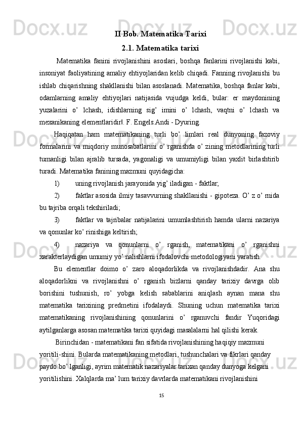 II Bob. Matematika Tarixi
2.1. Matematika tarixi
  Matematika   fanini   rivojlanishini   asoslari,   boshqa   fanlarini   rivojlanishi   kabi,
insoniyat  faoliyatining  amaliy  ehtiyojlaridan  kelib  chiqadi.   Fanning  rivojlanishi  bu
ishlab chiqarishning shakllanishi  bilan asoslanadi.  Matematika, boshqa fanlar kabi,
odamlarning   amaliy   ehtiyojlari   natijasida   vujudga   keldi,   bular:   er   maydonining
yuzalarini   o’   lchash,   idishlarning   sig’   imini   o’   lchash,   vaqtni   o’   lchash   va
mexanikaning elementlaridir . F. Engels.Andi - Dyuring. ‖
Haqiqatan   ham   matematikaning   turli   bo’   limlari   real   dunyoning   fazoviy
formalarini va miqdoriy munosabatlarini  o’ rganishda o’ zining metodlarining turli
tumanligi   bilan   ajralib   tursada,   yagonaligi   va   umumiyligi   bilan   yaxlit   birlashtirib
turadi.  Matematika fanining mazmuni quyidagicha: 
1) uning rivojlanish jarayonida yig’ iladigan - faktlar; 
2) faktlar asosida ilmiy tasavvurning shakllanishi - gipoteza. O’ z o’ rnida
bu tajriba orqali tekshiriladi; 
3) faktlar   va   tajribalar   natijalarini   umumlashtirish   hamda   ularni   nazariya
va qonunlar ko’ rinishiga keltirish; 
4) nazariya   va   qonunlarni   o’   rganish,   matematikani   o’   rganishni
xarakterlaydigan umumiy yo’ nalishlarni ifodalovchi metodologiyani yaratish. 
Bu   elementlar   doimo   o’   zaro   aloqadorlikda   va   rivojlanishdadir.   Ana   shu
aloqadorlikni   va   rivojlanishni   o’   rganish   bizlarni   qanday   tarixiy   davrga   olib
borishini   tushunish,   ro’   yobga   kelish   sabablarini   aniqlash   aynan   mana   shu
matematika   tarixining   predmetini   ifodalaydi.   Shuning   uchun   matematika   tarixi
matematikaning   rivojlanishining   qonunlarini   o’   rganuvchi   fandir   Yuqoridagi
aytilganlarga asosan matematika tarixi quyidagi masalalarni hal qilishi kerak. 
 Birinchidan - matematikani fan sifatida rivojlanishining haqiqiy mazmuni 
yoritili-shini. Bularda matematikaning metodlari, tushunchalari va fikrlari qanday 
paydo bo’ lganligi, ayrim matematik nazariyalar tarixan qanday dunyoga kelgani 
yoritilishini. Xalqlarda ma’ lum tarixiy davrlarda matematikani rivojlanishini 
15  
  