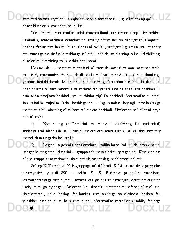 xarakteri va xususiyatlarini aniqlashni barcha zamondagi ulug’ olimlarning qo’ 
shgan hissalarini yoritishni hal qilish. 
Ikkinchidan   -   matematika   tarixi   matematikani   turli-tuman   aloqalarini   ochishi
jumladan;   matematikani   odamlarning   amaliy   ehtiyojlari   va   faoliyatlari   aloqasini,
boshqa   fanlar   rivojlanishi   bilan   aloqasini   ochish,   jamiyatning   sotsial   va   iqtisodiy
strukturasiga   va   sinfiy   kurashlarga   ta’   sirini   ochish,   xalqlarning   olim   individining,
olimlar kollektivining rolini ochishdan iborat. 
Uchinchidan   -   matematika   tarixini   o’   rganish   hozirgi   zamon   matematikasini
man-tiqiy   mazmunini,   rivojlanish   dialektikasini   va   kelajagini   to’   g’   ri   tushunishga
yordam   berishi   kerak.   Matematika   juda   qadimgi   fanlardan   biri   bo’   lib   dastlabki
bosqichlarda o’ zaro muomila va mehnat faoliyatlari asosida shakllana boshladi. U
asta-sekin   rivojlana  boshladi,   ya’   ni   faktlar   yig’   ila  boshladi.   Matematika   mustaqil
fan   sifatida   vujudga   kela   boshlaganda   uning   bundan   keyingi   rivojlanishiga
matematik   bilimlarning   o’   zi   ham   ta’   sir   eta   boshladi.   Shulardan   ba’   zilarini   qayd
etib o’ taylik. 
1) Nyutonning   (differentsial   va   integral   xisobining   ilk   qadamlari)
funksiyalarni   hisoblash   usuli   darhol   mexanikani   masalalarini   hal   qilishni   umumiy
metodi darajasigacha ko’ tarildi. 
2) Lagranj   algebraik   tenglamalarni   radikallarda   hal   qilish   problemasini
izlaganda tenglama ildizlarini ―gruppalash masalalarini  qaragan edi. Keyinroq esa‖
o’ sha gruppalar nazariyasini rivojlantirib, yuqoridagi problemani hal etdi. 
So’ ng XIX asrda A. Keli gruppaga ta’ rif berdi. S. Li esa uzluksiz gruppalar
nazariyasini   yaratdi.1890   –   yilda   E.   S.   Fedorov   gruppalar   nazariyasi
kristollografiyaga   tatbiq   etdi.   Hozirda   esa   gruppalar   nazariyasi   kvant   fizikasining
ilmiy   quroliga   aylangan.   Bulardan   ko’   rinadiki   matematika   nafaqat   o’   z-o’   zini
rivojlantiradi,   balki   boshqa   fan-larning   rivojlanishiga   va   aksincha   boshqa   fan
yutuklari   asosida   o’   zi   ham   rivojlanadi.   Matematika   metodlarini   tabiiy   fanlarga
tatbiqi; 
16  
  