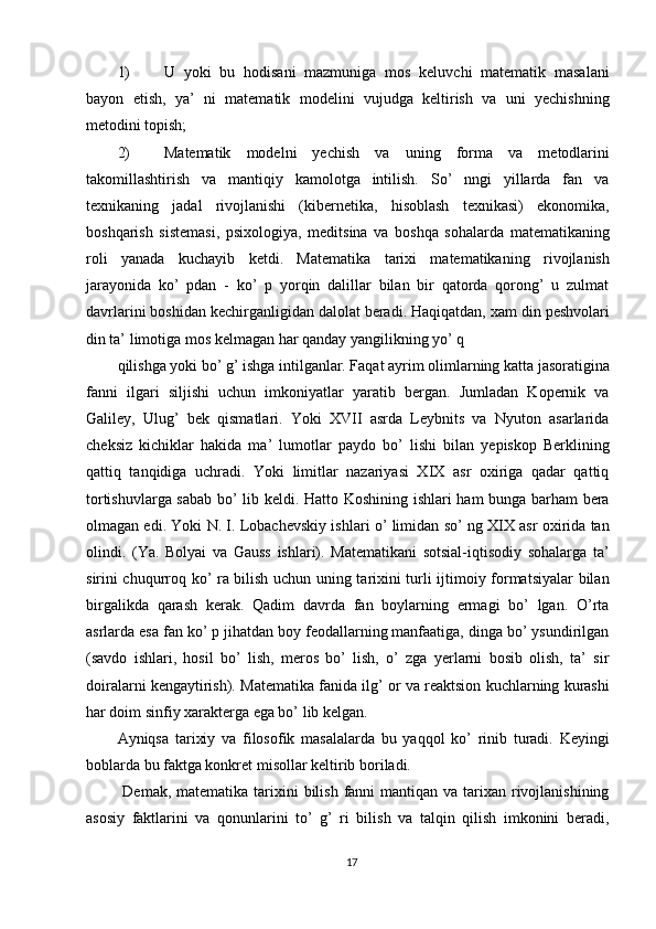 1) U   yoki   bu   hodisani   mazmuniga   mos   keluvchi   matematik   masalani
bayon   etish,   ya’   ni   matematik   modelini   vujudga   keltirish   va   uni   yechishning
metodini topish; 
2) Matematik   modelni   yechish   va   uning   forma   va   metodlarini
takomillashtirish   va   mantiqiy   kamolotga   intilish.   So’   nngi   yillarda   fan   va
texnikaning   jadal   rivojlanishi   (kibernetika,   hisoblash   texnikasi)   ekonomika,
boshqarish   sistemasi,   psixologiya,   meditsina   va   boshqa   sohalarda   matematikaning
roli   yanada   kuchayib   ketdi.   Matematika   tarixi   matematikaning   rivojlanish
jarayonida   ko’   pdan   -   ko’   p   yorqin   dalillar   bilan   bir   qatorda   qorong’   u   zulmat
davrlarini boshidan kechirganligidan dalolat beradi. Haqiqatdan, xam din peshvolari
din ta’ limotiga mos kelmagan har qanday yangilikning yo’ q 
qilishga yoki bo’ g’ ishga intilganlar. Faqat ayrim olimlarning katta jasoratigina
fanni   ilgari   siljishi   uchun   imkoniyatlar   yaratib   bergan.   Jumladan   Kopernik   va
Galiley,   Ulug’   bek   qismatlari.   Yoki   XVII   asrda   Leybnits   va   Nyuton   asarlarida
cheksiz   kichiklar   hakida   ma’   lumotlar   paydo   bo’   lishi   bilan   yepiskop   Berklining
qattiq   tanqidiga   uchradi.   Yoki   limitlar   nazariyasi   XIX   asr   oxiriga   qadar   qattiq
tortishuvlarga sabab bo’ lib keldi. Hatto Koshining ishlari ham bunga barham bera
olmagan edi. Yoki N. I. Lobachevskiy ishlari o’ limidan so’ ng XIX asr oxirida tan
olindi.   (Ya.   Bolyai   va   Gauss   ishlari).   Matematikani   sotsial-iqtisodiy   sohalarga   ta’
sirini chuqurroq ko’ ra bilish uchun uning tarixini turli ijtimoiy formatsiyalar bilan
birgalikda   qarash   kerak.   Qadim   davrda   fan   boylarning   ermagi   bo’   lgan.   O’rta
asrlarda esa fan ko’ p jihatdan boy feodallarning manfaatiga, dinga bo’ ysundirilgan
(savdo   ishlari,   hosil   bo’   lish,   meros   bo’   lish,   o’   zga   yerlarni   bosib   olish,   ta’   sir
doiralarni kengaytirish). Matematika fanida ilg’ or va reaktsion kuchlarning kurashi
har doim sinfiy xarakterga ega bo’ lib kelgan. 
Ayniqsa   tarixiy   va   filosofik   masalalarda   bu   yaqqol   ko’   rinib   turadi.   Keyingi
boblarda bu faktga konkret misollar keltirib boriladi. 
  Demak, matematika tarixini  bilish fanni  mantiqan va tarixan rivojlanishining
asosiy   faktlarini   va   qonunlarini   to’   g’   ri   bilish   va   talqin   qilish   imkonini   beradi,
17  
  