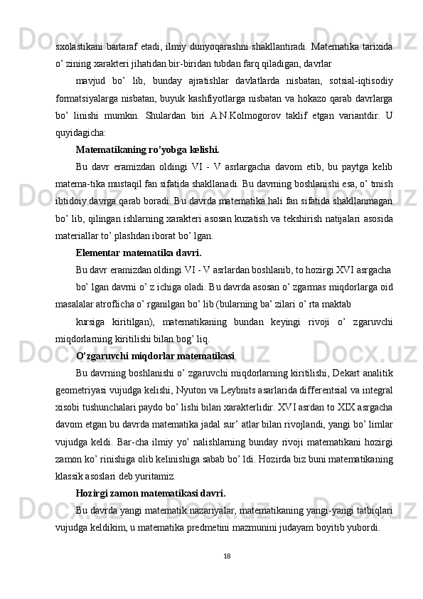sxolastikani bartaraf etadi, ilmiy dunyoqarashni shakllantiradi. Matematika tarixida
o’ zining xarakteri jihatidan bir-biridan tubdan farq qiladigan, davrlar 
mavjud   bo’   lib,   bunday   ajratishlar   davlatlarda   nisbatan,   sotsial-iqtisodiy
formatsiyalarga nisbatan, buyuk kashfiyotlarga nisbatan va hokazo qarab davrlarga
bo’   linishi   mumkin.   Shulardan   biri   A.N.Kolmogorov   taklif   etgan   variantdir.   U
quyidagicha: 
Matematikaning ro’yobga kelishi. 
Bu   davr   eramizdan   oldingi   VI   -   V   asrlargacha   davom   etib,   bu   paytga   kelib
matema-tika mustaqil fan sifatida shakllanadi. Bu davrning boshlanishi esa, o’ tmish
ibtidoiy davrga qarab boradi. Bu davrda matematika hali fan sifatida shakllanmagan
bo’ lib, qilingan ishlarning xarakteri asosan kuzatish va tekshirish natijalari asosida
materiallar to’ plashdan iborat bo’ lgan. 
Elementar matematika davri. 
Bu davr eramizdan oldingi VI - V asrlardan boshlanib, to hozirgi XVI asrgacha
bo’ lgan davrni o’ z ichiga oladi. Bu davrda asosan o’ zgarmas miqdorlarga oid
masalalar atroflicha o’ rganilgan bo’ lib (bularning ba’ zilari o’ rta maktab 
kursiga   kiritilgan),   matematikaning   bundan   keyingi   rivoji   o’   zgaruvchi
miqdorlarning kiritilishi bilan bog’ liq. 
O’zgaruvchi miqdorlar matematikasi . 
Bu davrning boshlanishi o’ zgaruvchi miqdorlarning kiritilishi, Dekart analitik
geometriyasi vujudga kelishi, Nyuton va Leybnits asarlarida differentsial va integral
xisobi tushunchalari paydo bo’ lishi bilan xarakterlidir. XVI asrdan to XIX asrgacha
davom etgan bu davrda matematika jadal sur’ atlar bilan rivojlandi, yangi bo’ limlar
vujudga  keldi.   Bar-cha  ilmiy   yo’   nalishlarning  bunday   rivoji   matematikani   hozirgi
zamon ko’ rinishiga olib kelinishiga sabab bo’ ldi. Hozirda biz buni matematikaning
klassik asoslari deb yuritamiz. 
Hozirgi zamon matematikasi davri. 
Bu davrda yangi matematik nazariyalar, matematikaning yangi-yangi tatbiqlari
vujudga keldikim, u matematika predmetini mazmunini judayam boyitib yubordi. 
18  
  
