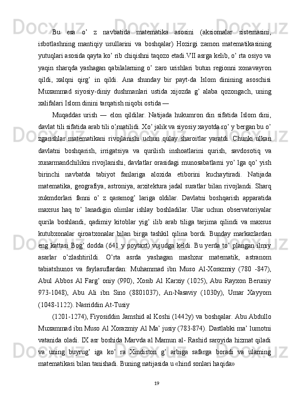 Bu   esa   o’   z   navbatida   matematika   asosini   (aksiomalar   sistemasini,
isbotlashning   mantiqiy   usullarini   va   boshqalar)   Hozirgi   zamon   matematikasining
yutuqlari asosida qayta ko’ rib chiqishni taqozo etadi.VII asrga kelib, o’ rta osiyo va
yaqin   sharqda   yashagan   qabilalarning   o’   zaro   urishlari   butun   regionni   xonavayron
qildi,   xalqni   qirg’   in   qildi.   Ana   shunday   bir   payt-da   Islom   dinining   asoschisi
Muxammad   siyosiy-diniy   dushmanlari   ustida   xijozda   g’   alaba   qozongach,   uning
xalifalari Islom dinini tarqatish niqobi ostida ― 
Muqaddas   urish   ―   elon   qildilar.   Natijada   hukumron   din   sifatida   Islom   dini,
davlat tili sifatida arab tili o’rnatilidi. Xo’ jalik va siyosiy xayotda ro’ y bergan bu o’
zgarishlar   matematikani   rivojlanishi   uchun   qulay   sharoitlar   yaratdi.   Chunki   ulkan
davlatni   boshqarish,   irrigatsiya   va   qurilish   inshoatlarini   qurish,   savdosotiq   va
xunarmandchilikni rivojlanishi, davlatlar orasidagi munosabatlarni  yo’ lga qo’ yish
birinchi   navbatda   tabiyot   fanlariga   aloxida   etiborini   kuchaytiradi.   Natijada
matematika,  geografiya,  astroniya, arxitektura jadal   suratlar  bilan  rivojlandi.  Sharq
xukmdorlari   fanni   o’   z   qaramog’   lariga   oldilar.   Davlatni   boshqarish   apparatida
maxsus   haq   to’   lanadigin   olimlar   ishlay   boshladilar.   Ular   uchun   observatoriyalar
qurila   boshlandi,   qadimiy   kitoblar   yig’   ilib   arab   tiliga   tarjima   qilindi   va   maxsus
kutubxonalar   qiroatxonalar   bilan   birga   tashkil   qilina   bordi.   Bunday   markazlardan
eng kattasi  Bog’ dodda (641 y poytaxt) vujudga keldi. Bu yerda to’  plangan ilmiy
asarlar   o’zlashtirildi.   O’rta   asrda   yashagan   mashxur   matematik,   astranom
tabiatshunos   va   faylasuflardan:   Muhammad   ibn   Muso   Al-Xorazmiy   (780   -847),
Abul   Abbos   Al   Farg’   oniy   (990),   Xosib   Al   Karxiy   (1025),   Abu   Rayxon   Beruniy
973-1048),   Abu   Ali   ibn   Sino   (8801037),   An-Nasaviy   (1030y),   Umar   Xayyom
(1048-1122). Nasriddin At-Tusiy 
(1201-1274),  Ғ iyosiddin Jamshid al Koshi (1442y) va boshqalar. Abu Abdullo
Muxammad ibn Muso Al Xorazmiy Al Ma’ jusiy (783-874). Dastlabki ma’ lumotni
vatanida oladi. IX asr boshida Marvda al Mamun al- Rashid saroyida hizmat qiladi
va   uning   buyrug’   iga   ko’   ra   Xindiston   g’   arbiga   safarga   boradi   va   ularning
matematikasi bilan tanishadi. Buning natijasida u «hind sonlari haqida» 
19  
  