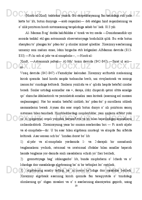 (Hisob  al-Xind)  traktatini  yozadi. Bu ekspeditsiyaning  fan tarixidagi  roli  juda
katta bo’ lib, butun dunyoga ―arab raqamlari― deb atalgan hind raqamlarining va
o’ nlik pozitsion hisob sistemasining tarqalishiga sabab bo’ ladi. 813 yili 
Al- Mamun Bog’ dodda halifalikka o’ tiradi va tez orada ―Donishmandlik uyi
asosida tashkil etil-gan astronomik observatoriyaga boshchilik qildi. Bu erda butun
sharqdan to’ plangan ko’ pdan-ko’ p olimlar xizmat qiladilar. Xorazmiy asarlarining
umumiy soni  malum  emas,  lekin bizgacha etib kelganlari  AlMamun  davrida (813-
833) ―Fi hi-sob al-jabr va al-muqabola―, ―Hisob al-
Xind ,   ―Astranomik   jadval―   Al-Mu’   tasim   davrida   (842-847)   ―Surat   ul   arz―‖
al-
Vosiq   davrida   (842-847)   «Yaxudiylar   kalendari   Xorazmiy   arifmetik   risolasining
kirish   qismida.   hind   hisobi   xaqida   tushuncha   berib,   uni   rivojlantiradi   va   xozirgi
zamon ko’ rinishiga keltiradi. Sonlarni yozilishi va o’ qilishi haqida batafsil izoxlar
beradi. Sonlar ustidagi ammallar esa +, daraja, ildiz chiqarish qatori oltita amalga
qo’ shimcha ikkilantirish va yarimlatish amalini xam kiritadi (asarning asl nusxasi
saqlanmagan).   Har   bir   amalni   batafsil   izohlab,   ko’   pdan-ko’   p   misollarni   ishlash
namunalarini   beradi.   Aynan   shu   asar   orqali   butun   dunyo   o’   nli   pozitsion   sanoq
sistemasi bilan tanishadi. Hisoblashlardagi noqulayliklar, yani sonlarni alfabit yoki
so’ z (qisqartma) orqali yozishni bartaraf etdi va bu bilan bajariladigan ammallarni
ixchamlashtirdi. Xorazmiyning yana bir muxim asarlaridan biri ― Fi xisob aljabr
va   al-muqobala―dir.   U   bu   asar   bilan   algebrani   mustaqil   va   aloqida   fan   sifatida
keltiradi.  Asar asosan uch bo’ ‘limdan iborat bo’ lib: 
1) al-jabr   va   al-muqobala   yordamida   1-   va   2-darajali   bir   nomalumli
tenglamalarni   yechish,   ratsional   va   irratsional   ifodalar   bilan   amallar   bajarish
hamda tenglama yor-damida sonli masalalarni echish yo’ llari beriladi; 
2) geometriyaga   bag’   ishlanganbo’   lib,   bunda   miqdorlarni   o’   lchash   va   o’
lchashga doir masalalarga algebraning ba’ zi bir tatbiqlari ko’ rsatiladi; 
3) algebraning   amaliy   tadbiqi,   ya’   ni   meros   bo’lishga   doir   masalalar   beriladi.
Xorazmiy   algebraik   asarining   kirish   qismida   fan   taraqiyotida   o’   tmishdagi
olimlarning   qo’   shgan   xissalari   va   o’   z   asarlarining   ahamiyatini   gapirib,   uning
20  
  
