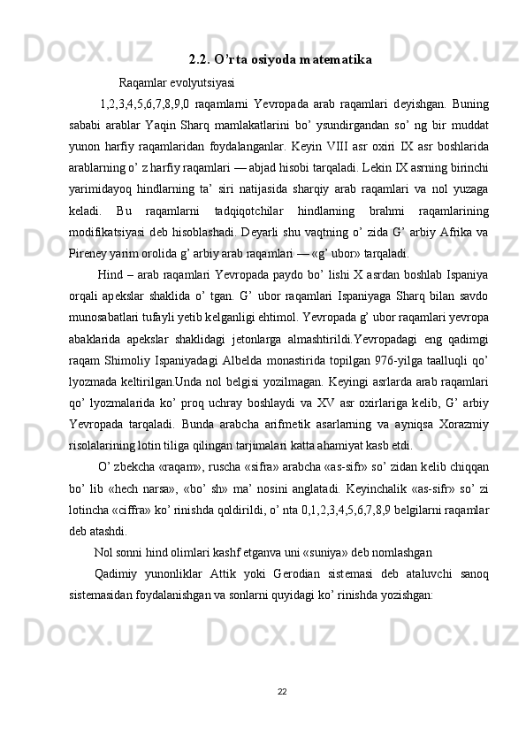 2.2. O’rta osiyoda matematika
         Raqamlar evolyutsiyasi 
  1,2,3,4,5,6,7,8,9,0   raqamlarni   Yevropada   arab   raqamlari   d е yishgan.   Buning
sababi   arablar   Yaqin   Sharq   mamlakatlarini   bo’   ysundirgandan   so’   ng   bir   muddat
yunon   harfiy   raqamlaridan   foydalanganlar.   K е yin   VIII   asr   oxiri   IX   asr   boshlarida
arablarning o’ z harfiy raqamlari — abjad hisobi tarqaladi. L е kin IX asrning birinchi
yarimidayoq   hindlarning   ta’   siri   natijasida   sharqiy   arab   raqamlari   va   nol   yuzaga
k е ladi.   Bu   raqamlarni   tadqiqotchilar   hindlarning   brahmi   raqamlarining
modifikatsiyasi   d е b   hisoblashadi.   D е yarli   shu   vaqtning   o’   zida   G’   arbiy   Afrika   va
Pir е n е y yarim orolida g’ arbiy arab raqamlari — «g’ ubor» tarqaladi. 
  Hind – arab raqamlari  Yevropada paydo bo’  lishi  X asrdan boshlab Ispaniya
orqali   ap е kslar   shaklida   o’   tgan.   G’   ubor   raqamlari   Ispaniyaga   Sharq   bilan   savdo
munosabatlari tufayli y е tib k е lganligi ehtimol. Yevropada g’ ubor raqamlari yevropa
abaklarida   ap е kslar   shaklidagi   j е tonlarga   almashtirildi.Yevropadagi   eng   qadimgi
raqam   Shimoliy   Ispaniyadagi   Alb е lda   monastirida   topilgan   976-yilga   taalluqli   qo’
lyozmada k е ltirilgan.Unda nol b е lgisi yozilmagan. K е yingi asrlarda arab raqamlari
qo’   lyozmalarida   ko’   proq   uchray   boshlaydi   va   XV   asr   oxirlariga   k е lib,   G’   arbiy
Yevropada   tarqaladi.   Bunda   arabcha   arifm е tik   asarlarning   va   ayniqsa   Xorazmiy
risolalarining lotin tiliga qilingan tarjimalari katta ahamiyat kasb etdi. 
 O’ zb е kcha «raqam», ruscha «sifra» arabcha «as-sifr» so’ zidan k е lib chiqqan
bo’   lib   «h е ch   narsa»,   «bo’   sh»   ma’   nosini   anglatadi.   K е yinchalik   «as-sifr»   so’   zi
lotincha «ciffra» ko’ rinishda qoldirildi, o’ nta 0,1,2,3,4,5,6,7,8,9 b е lgilarni raqamlar
d е b atashdi. 
Nol sonni hind olimlari kashf etganva uni «suniya» d е b nomlashgan 
Qadimiy   yunonliklar   Attik   yoki   G е rodian   sist е masi   d е b   ataluvchi   sanoq
sist е masidan foydalanishgan va sonlarni quyidagi ko’ rinishda yozishgan: 
22  
  