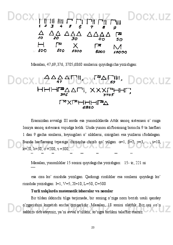 Masalan, 47,69,376, 3705,6860 sonlarini quyidagicha yozishgan: 
Eramizdan   avvalgi   III   asrda   esa   yunonliklarda   Attik   sanoq   sistemasi   o’   rniga
Ioniya sanoq sist е masi vujudga k е ldi. Unda yunon alifbosining birinchi 9 ta harflari
1   dan   9   gacha   sonlarni,   k е yingilari   o’   nliklarni,   oxirgilari   esa   yuzlarni   ifodalagan.
Bunda   harflarning   t е pasiga   chiziqcha   chizib   qo’   yilgan.   α =1,   β =2,   γ =3,   …,   ί =10,
k=20,  λ =30,  σ  =200,  τ  =300, … 
Masalan, yunonliklar 15 sonini quyidagicha yozishgan:   15-  ίε , 221 ni 
esa   σхα   ko’   rinishda   yozilgan.   Qadimgi   rimliklar   esa   sonlarni   quyidagi   ko’
rinishda yozishgan: I=1, V=5, X=10, L=50, C=500 
Turli xalqlarda mat е matik ishoralar va nomlar 
Bir   tildan   ikkinchi   tilga  tarjimada,  bir   soning  o’ziga  nom   b е rish   usuli  qanday
o’zgarishini   kuzatish   ancha   qiziqarlidir.   Masalan,   18   sonini   olaylik.   Biz   uni   «o’n
sakkiz» d е b ataymiz, ya’ni avval o’nlikni, so’ngra birlikni talaffuz etamiz. 
23  
  