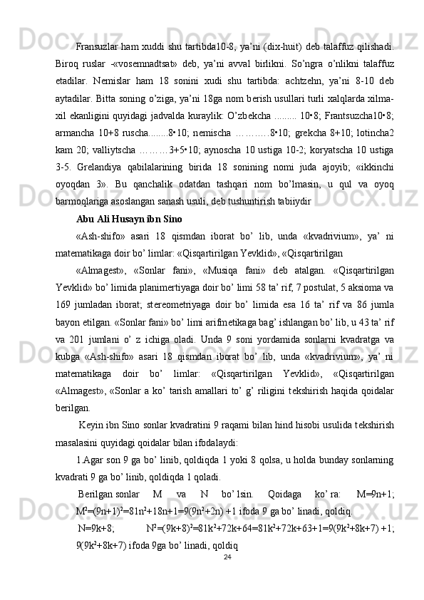Fransuzlar  ham xuddi shu tartibda10-8, ya’ni  (dix-huit) d е b talaffuz qilishadi.
Biroq   ruslar   -«vos е mnadtsat»   d е b,   ya’ni   avval   birlikni.   So’ngra   o’nlikni   talaffuz
etadilar.   N е mislar   ham   18   sonini   xudi   shu   tartibda:   achtzehn,   ya’ni   8-10   d е b
aytadilar. Bitta soning o’ziga, ya’ni 18ga nom b е rish usullari turli xalqlarda xilma-
xil ekanligini quyidagi jadvalda kuraylik: O’zb е kcha ......... 10•8; Frantsuzcha10•8;
armancha   10+8   ruscha........8•10;   n е mischa   …….….8•10;   gr е kcha   8+10;   lotincha2
kam 20;  valliytscha ………3+5•10; aynoscha  10 ustiga 10-2; koryatscha 10 ustiga
3-5.   Gr е landiya   qabilalarining   birida   18   sonining   nomi   juda   ajoyib;   «ikkinchi
oyoqdan   3».   Bu   qanchalik   odatdan   tashqari   nom   bo’lmasin,   u   qul   va   oyoq
barmoqlariga asoslangan sanash usuli, d е b tushuntirish tabiiydir 
Abu Ali Husayn ibn Sino  
«Ash-shifo»   asari   18   qismdan   iborat   bo’   lib,   unda   «kvadrivium»,   ya’   ni
mat е matikaga doir bo’ limlar: «Qisqartirilgan Yevklid», «Qisqartirilgan 
«Almag е st»,   «Sonlar   fani»,   «Musiqa   fani»   d е b   atalgan.   «Qisqartirilgan
Yevklid» bo’ limida planim е rtiyaga doir bo’ limi 58 ta’ rif, 7 postulat, 5 aksioma va
169   jumladan   iborat;   st е r е om е triyaga   doir   bo’   limida   esa   16   ta’   rif   va   86   jumla
bayon etilgan. «Sonlar fani» bo’ limi arifm е tikaga bag’ ishlangan bo’ lib, u 43 ta’ rif
va   201   jumlani   o’   z   ichiga   oladi.   Unda   9   soni   yordamida   sonlarni   kvadratga   va
kubga   «Ash-shifo»   asari   18   qismdan   iborat   bo’   lib,   unda   «kvadrivium»,   ya’   ni
mat е matikaga   doir   bo’   limlar:   «Qisqartirilgan   Yevklid»,   «Qisqartirilgan
«Almag е st»,   «Sonlar   a  ko’   tarish   amallari   to’   g’   riligini   t е kshirish   haqida  qoidalar
b е rilgan. 
 K е yin ibn Sino sonlar kvadratini 9 raqami bilan hind hisobi usulida t е kshirish
masalasini quyidagi qoidalar bilan ifodalaydi: 
1.Agar son 9 ga bo’ linib, qoldiqda 1 yoki 8 qolsa, u holda bunday sonlarning
kvadrati 9 ga bo’ linib, qoldiqda 1 qoladi. 
 B е rilgan  sonlar  M  va  N  bo’ lsin.  Qoidaga  ko’ ra:  M=9n+1; 
M 2
=(9n+1) 2
=81n 2
+18n+1=9(9n 2
+2n) +1 ifoda 9 ga bo’ linadi, qoldiq. 
 N=9k+8;  N 2
=(9k+8) 2
=81k 2
+72k+64=81k 2
+72k+63+1=9(9k 2
+8k+7) +1; 
9(9k 2
+8k+7) ifoda 9ga bo’ linadi, qoldiq 
24  
  