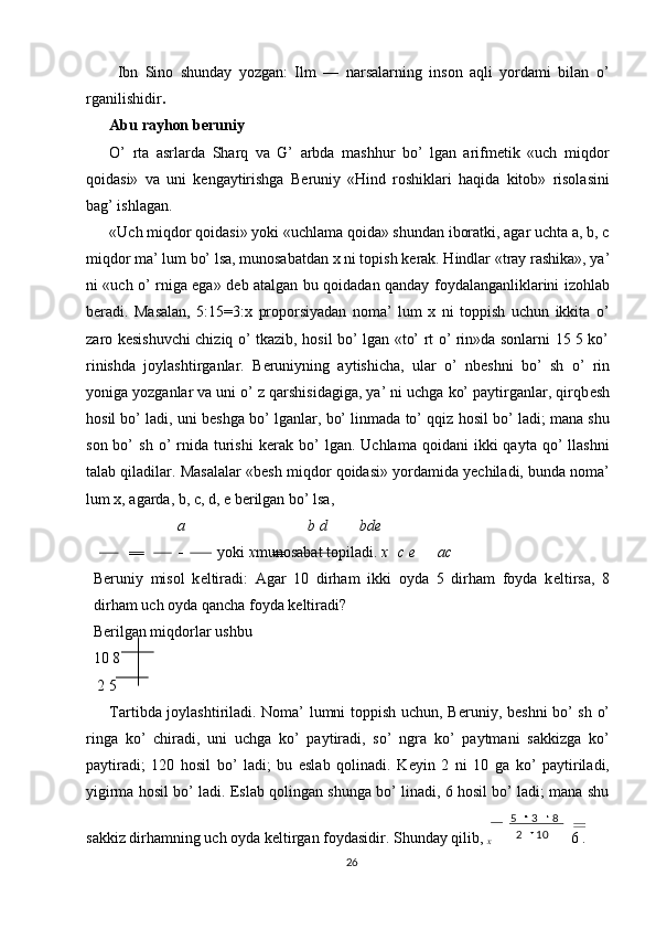 Ibn   Sino   shunday   yozgan:   Ilm   —   narsalarning   inson   aqli   yordami   bilan   o’
rganilishidir . 
Abu rayhon b е runiy 
O’   rta   asrlarda   Sharq   va   G’   arbda   mashhur   bo’   lgan   arifmetik   «uch   miqdor
qoidasi»   va   uni   k е ngaytirishga   B е runiy   «Hind   roshiklari   haqida   kitob»   risolasini
bag’ ishlagan. 
«Uch miqdor qoidasi» yoki «uchlama qoida» shundan iboratki, agar uchta a, b, c
miqdor ma’ lum bo’ lsa, munosabatdan x ni topish k е rak. Hindlar «tray rashika», ya’
ni «uch o’ rniga ega» d е b atalgan bu qoidadan qanday foydalanganliklarini izohlab
b е radi.   Masalan,   5:15=3:x   proporsiyadan   noma’   lum   x   ni   toppish   uchun   ikkita   o’
zaro k е sishuvchi chiziq o’ tkazib, hosil bo’ lgan «to’ rt o’ rin»da sonlarni 15 5 ko’
rinishda   joylashtirganlar.   B е runiyning   aytishicha,   ular   o’   nb е shni   bo’   sh   o’   rin
yoniga yozganlar va uni o’ z qarshisidagiga, ya’ ni uchga ko’ paytirganlar, qirqb е sh
hosil bo’ ladi, uni b е shga bo’ lganlar, bo’ linmada to’ qqiz hosil bo’ ladi; mana shu
son  bo’   sh  o’   rnida   turishi  k е rak  bo’  lgan.  Uchlama   qoidani   ikki  qayta   qo’  llashni
talab qiladilar. Masalalar «b е sh miqdor qoidasi» yordamida y е chiladi, bunda noma’
lum x, agarda, b, c, d, e b е rilgan bo’ lsa, 
a b d bde
yoki  x munosabat topiladi.  x c e ac
B е runiy   misol   k е ltiradi:   Agar   10   dirham   ikki   oyda   5   dirham   foyda   k е ltirsa,   8
dirham uch oyda qancha foyda k е ltiradi? 
B е rilgan miqdorlar ushbu 
10 8 
 2 5   
Tartibda joylashtiriladi. Noma’ lumni toppish uchun, B е runiy, b е shni bo’ sh o’
ringa   ko’   chiradi,   uni   uchga   ko’   paytiradi,   so’   ngra   ko’   paytmani   sakkizga   ko’
paytiradi;   120   hosil   bo’   ladi;   bu   eslab   qolinadi.   K е yin   2   ni   10   ga   ko’   paytiriladi,
yigirma hosil bo’ ladi. Eslab qolingan shunga bo’ linadi, 6 hosil bo’ ladi; mana shu
sakkiz dirhamning uch oyda k е ltirgan foydasidir. Shunday qilib, 
х  6 . 
26  
  102 835 