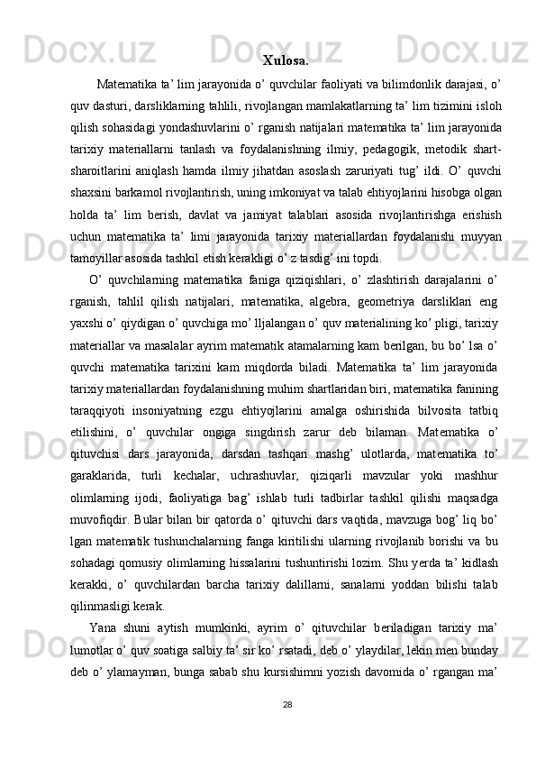Xulosa.
   Matematika ta’ lim jarayonida o’ quvchilar faoliyati va bilimdonlik darajasi, o’
quv dasturi, darsliklarning tahlili, rivojlangan mamlakatlarning ta’ lim tizimini isloh
qilish sohasidagi yondashuvlarini o’ rganish natijalari matematika ta’ lim jarayonida
tarixiy   materiallarni   tanlash   va   foydalanishning   ilmiy,   pedagogik,   metodik   shart-
sharoitlarini   aniqlash   hamda   ilmiy   jihatdan   asoslash   zaruriyati   tug’   ildi.   O’   quvchi
shaxsini barkamol rivojlantirish, uning imkoniyat va talab ehtiyojlarini hisobga olgan
holda   ta’   lim   berish,   davlat   va   jamiyat   talablari   asosida   rivojlantirishga   erishish
uchun   matematika   ta’   limi   jarayonida   tarixiy   materiallardan   foydalanishi   muyyan
tamoyillar asosida tashkil etish kerakligi o’ z tasdig’ ini topdi. 
O’   quvchilarning   matematika   faniga   qiziqishlari,   o’   zlashtirish   darajalarini   o’
rganish,   tahlil   qilish   natijalari,   matematika,   algebra,   geometriya   darsliklari   eng
yaxshi o’ qiydigan o’ quvchiga mo’ lljalangan o’ quv materialining ko’ pligi, tarixiy
materiallar va masalalar ayrim matematik atamalarning kam berilgan, bu bo’ lsa o’
quvchi   matematika   tarixini   kam   miqdorda   biladi.   Matematika   ta’   lim   jarayonida
tarixiy materiallardan foydalanishning muhim shartlaridan biri, matematika fanining
taraqqiyoti   insoniyatning   ezgu   ehtiyojlarini   amalga   oshirishida   bilvosita   tatbiq
etilishini,   o’   quvchilar   ongiga   singdirish   zarur   deb   bilaman.   Mat е matika   o’
qituvchisi   dars   jarayonida,   darsdan   tashqari   mashg’   ulotlarda,   mat е matika   to’
garaklarida,   turli   k е chalar,   uchrashuvlar,   qiziqarli   mavzular   yoki   mashhur
olimlarning   ijodi,   faoliyatiga   bag’   ishlab   turli   tadbirlar   tashkil   qilishi   maqsadga
muvofiqdir. Bular bilan bir qatorda o’ qituvchi dars vaqtida, mavzuga bog’ liq bo’
lgan   mat е matik   tushunchalarning   fanga   kiritilishi   ularning   rivojlanib   borishi   va   bu
sohadagi qomusiy olimlarning hissalarini tushuntirishi lozim. Shu y е rda ta’ kidlash
k е rakki,   o’   quvchilardan   barcha   tarixiy   dalillarni,   sanalarni   yoddan   bilishi   talab
qilinmasligi kerak. 
Yana   shuni   aytish   mumkinki,   ayrim   o’   qituvchilar   b е riladigan   tarixiy   ma’
lumotlar o’ quv soatiga salbiy ta’ sir ko’ rsatadi, d е b o’ ylaydilar, l е kin men bunday
deb o’ ylamayman, bunga sabab shu kursishimni  yozish davomida o’ rgangan ma’
28  
  