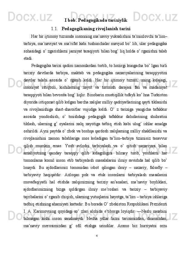 I bob. Pedagogikada tarixiylik
1.1. Pedagogikaning rivojlanish tarixi
 Har bir ijtimoiy tuzumda insonning ma’naviy yuksalishini ta’minlovchi ta’lim–
tarbiya,   ma’naviyat   va   ma’rifat   kabi   tushunchalar   mavjud  bo’   lib,   ular   pedagogika
sohasidagi  o’ zgarishlarni jamiyat taraqiyoti bilan bog’ liq holda o’ rganishni talab
etadi. 
  Pedagogika tarixi qadim zamonlardan tortib, to hozirgi kungacha bo’ lgan turli
tarixiy   davrlarda   tarbiya,   maktab   va   pedagogika   nazariyalarining   taraqqiyotini
davrlar   talabi   asosida   o’   rganib   keldi.   Har   bir   ijtimoiy   tuzum,   uning   kelajagi,
insoniyat   istiqboli,   kishilarning   xayot   va   turmush   darajasi   fan   va   madaniyat
taraqqiyoti bilan bevosita bog’ liqlir. Binobarin mustiqillik tufayli ko’ hna Turkiston
diyorida istiqomat qilib kelgan barcha xalqlar milliy qadriyatlarining qayti tiklanishi
va   rivojlanishiga   shart-sharoitlar   vujudga   keldi.   O’   z   tarixiga   yangicha   tafakkur
asosida   yondoshish,   o’   tmishdagi   pedagogik   tafakkur   daholarining   shuhratini
tiklash,   ularning   g’   oyalarini   xalq   xayotiga   tatbiq   etish   kabi   ulug’   ishlar   amalga
oshirildi. Ayni paytda o’ zbek va boshqa qardosh xalqlarning milliy shakllanishi va
rivojlanishini   zamon   talablariga   mos   keladigan   ta’lim–tarbiya   tizimisiz   tasavvur
qilish   mumkin   emas.   Yosh   avlodni   tarbiyalash   va   o’   qitish   nazariyasi   bilan
amaliyotning   qanday   taraqqiy   qilib   kelagnligini   bilmay   turib,   yoshlarni   har
tomonlama   komil   inson   etib   tarbiyalash   masalalarini   ilmiy   ravishda   hal   qilib   bo’
lmaydi.   Bu   ajdodlarimiz   tomonidan   isbot   qilingan   ilmiy   –   nazariy,   falsafiy   –
tarbiyaviy   haqiqatdir.   Axloqan   pok   va   etuk   insonlarni   tarbiyalash   masalasini
muvafaqiyatli   hal   etishda   xalqimizning   tarixiy   an’analari,   ma’naviy   boyliklari,
ajdodlarimizning   bizga   qoldirgan   ilmiy   me’roslari   va   tarixiy   –   tarbiyaviy
tajribalarini o’ rganib chiqish, ularning yutuqlarini hayotga, ta’lim – tarbiya ishlariga
tadbiq etishning ahamiyati kattadir. Bu borada O’ zbekiston Respublikasi Prezidenti
I.   A.   Karimovning   quyidagi   so’   zlari   alohida   e’tiborga   loyiqdir.   ―Naslu   nasabini
bilmagan   kishi   inson   sanalmaydi.   Necha   yillar   bizni   tariximizdan,   dinimizdan,
ma’naviy   merosimizdan   g’   ofil   etishga   urindilar.   Ammo   biz   hurriyatni   orzu
4  
  