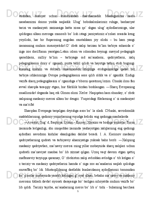 etishdan,   hurriyat   uchun   kurishishdan   charchamadik.   Maslagimizni   naslu
nasabamizni   doimo   yodda   saqladik.   Ulug’   bobokalonlarimiz   ruhiga,   bashariyat
tarixi   va   madaniyati   xazinasiga   katta   xissa   qo’   shgan   ulug’   ajdodlarimizga,   ular
qoldirgan ulkan merosga munosib bo’ lish istagi  jamiyatimiz a’zolari orasida  keng
yoyilishi,   har   bir   fuqaroning   ongidan   mustahkam   joy   olishi   –   bu   ham   yangi
zamonning   muhim   xususiyatidir .O’   zbek   xalqi   tarixan   ta’lim   tarbiya   sohasida   o’‖
ziga   xos   dorilfunun   yaratgan.Lekin   islom   va   islomdan   keyingi   mavjud   pedagogik
qarashlarni,   milliy   ta’lim   –   tarbiyaga   oid   an’analarni,   qadriyatlarni,   xalq
pelagogikasini   ilmiy o’  rganish,  puxta tahlil   qilish  va hayotga  tatbiq etish  bugungi
kunnnig   muhim   va   dolzarb   muammosidir.Istiqlolga   erishganimizga   qadar   biz
tarbiya   ishlarimizga   Ovrupa   pedagogikasini   asos   qilib   oldik   va   o’   rgandik.   Endigi
vazifa sharq pedagogikasini o’ rganishga e’tiborni qaratmoq lozim. Chunki ilmu fan
avval  sharqda taraqqiy etgan, hur  fikrlilik bizdan boshlangan. ―Sharq Evropaning
muallimidir  deganda haq edi Olmon olimi Xerler. Haqiqatan ham shunday, o’ zbek	
‖
xalqining madaniy merosi ulkan bir dengiz. Yuqoridagi fikrlarning o’ zi madaniyat
va ma’rifat 
Sharqdan  Evropaga  tarqalgan deyishga   asos  bo’  la  oladi. CHunki,  savodxonlik
maktablarining, qadimiy yozuvlarning vujudga kelishi eng qadimga manbalarda 
―Avesto , Sug’ d, Baqtriya, Urxun – Enisey, Xorazm va boshqa yozuvlar Turon
‖
zaminida   kelganligi,   shu   muqaddas   zaminda   yashayotgan   xalqlarning   eng   qadimgi
ajdodlari   savodxon   kishilar   ekanligidan   dalolat   beradi.   I.   A.   Karimov   madaniy
qadriyatlarning   qudrati   va   tarbiyaviy   ahamiyatiga   yuksak   baho   berib:   ―Xalqning
madaniy qadriyatlari, ma’naviy merosi ming yillar mobaynida sharq xalqlari uchun
qudratli   ma’naviyat   manbai   bo’   lib   xizmat   qilgan.   Uzoq   vaqt   davom   etgan   qattiq
mafkuraviy tazyiqqa qaramay, O’ zbekiston xalqi avloddan avlodga o’ tib kelgan o’
z tarixiy va madaniy qadriyatlarini  hamda o’ ziga xos an’analarini saqlab qolishga
muvaffaq   bo’   ldi.   Mustaqillikning   dastlabki   kunlaridanoq   ajdodlarimiz   tomonidan
ko’ p asrlar mobaynida yaratib kelingan g’ oyat ulkan, bebaho ma’naviy va madaniy
merosini tiklash davlat siyosati darajasiga ko’ tarilgan nihoyatda muhim vazifa bo’
lib   qoldi.   Tarixiy   tajriba,   an’analarning   meros   bo’   lib   o’   tishi   -   bularning   barchasi
5  
  