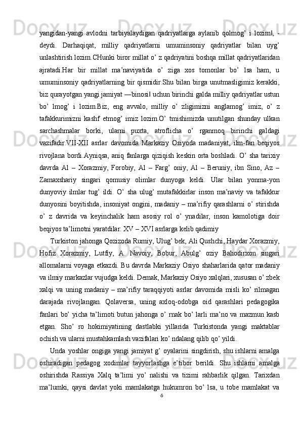 yangidan-yangi   avlodni   tarbiyalaydigan   qadriyatlarga   aylanib   qolmog’   i   lozim ,   -‖
deydi.   Darhaqiqat,   milliy   qadriyatlarni   umuminsoniy   qadriyatlar   bilan   uyg’
unlashtirish lozim.CHunki biror millat o’ z qadriyatini boshqa millat qadriyatlaridan
ajratadi.Har   bir   millat   ma’naviyatida   o’   ziga   xos   tomonlar   bo’   lsa   ham,   u
umuminsoniy   qadriyatlarning   bir   qismidir.Shu   bilan   birga   unutmasligimiz   kerakki,
biz qurayotgan yangi jamiyat ―binosi  uchun birinchi galda milliy qadriyatlar ustun	
‖
bo’   lmog’   i   lozim.Biz,   eng   avvalo,   milliy   o’   zligimizni   anglamog’   imiz,   o’   z
tafakkurimizni   kashf   etmog’   imiz   lozim.O’   tmishimizda   unutilgan   shunday   ulkan
sarchashmalar   borki,   ularni   puxta,   atroflicha   o’   rganmoq   birinchi   galdagi
vazifadir.VII-XII   asrlar   davomida   Markaziy   Osiyoda   madaniyat,   ilm-fan   beqiyos
rivojlana bordi.Ayniqsa,  aniq fanlarga qiziqish keskin orta boshladi. O’  sha tarixiy
davrda   Al   –   Xorazmiy,   Forobiy,   Al   –   Farg’   oniy,   Al   –   Beruniy,   ibn   Sino,   Az   –
Zamaxshariy   singari   qomusiy   olimlar   dunyoga   keldi.   Ular   bilan   yonma-yon
dunyoviy   ilmlar   tug’   ildi.   O’   sha   ulug’   mutafakkirlar   inson   ma’naviy   va   tafakkur
dunyosini  boyitishda,   insoniyat   ongini,  madaniy  –  ma’rifiy  qarashlarni   o’  stirishda
o’   z   davrida   va   keyinchalik   ham   asosiy   rol   o’   ynadilar,   inson   kamolotiga   doir
beqiyos ta’limotni yaratdilar. XV – XVI asrlarga kelib qadimiy 
Turkiston jahonga Qozizoda Rumiy, Ulug’ bek, Ali Qushchi, Haydar Xorazmiy,
Hofiz   Xorazmiy,   Lutfiy,   A.   Navoiy,   Bobur,   Abulg’   oziy   Bahodirxon   singari
allomalarni voyaga etkazdi. Bu davrda Markaziy Osiyo shaharlarida qator madaniy
va ilmiy markazlar vujudga keldi. Demak, Markaziy Osiyo xalqlari, xususan o’ zbek
xalqi   va   uning   madaniy   –   ma’rifiy   taraqqiyoti   asrlar   davomida   misli   ko’   rilmagan
darajada   rivojlangan.   Qolaversa,   uning   axloq-odobga   oid   qarashlari   pedagogika
fanlari   bo’   yicha ta’limoti  butun  jahonga o’  rnak  bo’   larli   ma’no  va  mazmun kasb
etgan.   Sho’   ro   hokimiyatining   dastlabki   yillarida   Turkistonda   yangi   maktablar
ochish va ularni mustahkamlash vazifalari ko’ ndalang qilib qo’ yildi. 
Unda yoshlar  ongiga yangi  jamiyat  g’  oyalarini  singdirish,  shu ishlarni  amalga
oshiradigan   pedagog   xodimlar   tayyorlashga   e’tibor   berildi.   Shu   ishlarni   amalga
oshirishda   Rassiya   Xalq   ta’limi   yo’   nalishi   va   tizimi   rahbarlik   qilgan.   Tarixdan
ma’lumki,   qaysi   davlat   yoki   mamlakatga   hukumron   bo’   lsa,   u   tobe   mamlakat   va
6  
  