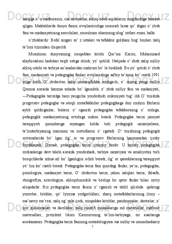xalqiga o’ z mafkurasini, ma’naviyatini, axloq-odob aqidalarini singdirishga harakat
qilgan. Maktablarda dunyo fanini rivojlantirishga munosib hissa qo’ shgan o’ zbek
fani va madaniyatining asoschilari, musulmon olamining ulug’ zotlari emas, balki 
o’zbeklardir. Bedil  singari so’ z ustalari va tafakkur gulshani  bog’ bonlari xalq
ta’limi tizimidan chiqarildi. 
Musulmon   dunyosining   muqaddas   kitobi   Qur’oni   Karim,   Muhammad
alayhissalom hadislari taqib ostiga olindi, yo’ qotildi. Natijada o’ zbek xalqi milliy
ahloq-odobi va tarbiya an’analaridan mahrum bo’ la boshladi. Bu yo’ qotish o’ zbek
fani, madaniyati va pedagogika fanlari rivojlanishiga salbiy ta’sirini ko’ rsatdi.1991
yilga   kelib   O’   zbekiston   xalqi   mustaqillikka   erishgach,   o’   zining   yangi   milliy
Qomusi   asosida   hamma   sohada   bo’   lganidek,   o’   zbek   milliy   fani   va   madaniyati,
―Pedagogika   tarixi ga   ham   yangicha   yondoshish   imkoniyati   tug’   ildi.O’   tmishda‖
progressiv   pedagoglar   va   atoqli   mutafakkirlar   pedagogikaga   doir   muhim   fikrlarni
aytib   qoldirganlar,   bularni   o’   rganish   pedagogika   tafakkurining   o’   sishiga,
pedagoglik   madaniyatining   ortishiga   imkon   beradi.   Pedagogika   tarixi   jamiyat
taraqqiyoti   qonunlariga   suyangan   holda   turli   pedagogik   nazariyalarni,
ta’limtarbiyaning   mazmuni   va   metodlarini   o’   rgatadi.   O’   tmishning   pedagogik
sistemalarida   bo’   lgan   ilg’   or   va   progressiv   fikrlarning   hammasidan   ijodiy
foydalanadi.   Demak,   pedagogika   tarixi   ijtimoiy   fandir.   U   tarixiy   pedagogika
xodisalariga   davr   talabi   asosida   yondoshadi,   tarbiya   nazariyasi   va  amaliyotini   turli
bosqichlarda   xilma-xil   bo’   lganligini   ochib   beradi,   ilg’   or   qarashlarning   taraqqiyot
yo’ lini ko’ rsatib beradi. Pedagogika tarixi fani quyidagi fanlar, ya’ni, pedagogika,
psixologiya,   madaniyat   tarixi,   O’   zbekiston   tarixi,   jahon   xalqlari   tarixi,   falsafa,
etnografiya,   arxeologiya,   ahloqshunoslik   va   boshqa   bir   qator   fanlar   bilan   uzviy
aloqadadir.   Biz   pedagogika   tarixi   fanini   o’   rganish   va   tahlil   qilishda:   qadimgi
yozuvlar,   bitiklar,   qo’   lyozma   yodgorliklari,   sharq   mutafakkirlarining   ilmiy   –
ma’naviy me’rosi, xalq og’ zaki ijodi, muqaddas kitoblar, pandnomalar, dasturlar, o’
quv   qullanmalari   va   darsliklar,   xalq   maorifi   masalalariga   oid   materiallar,   matbuot
materiallari,   prezident   Islom   Karimovning   ta’lim-tarbiyaga,   oir   asarlariga
asoslanamiz. Pedagogika tarixi fanining metadologiyasi esa milliy va umumbashariy
7  
  