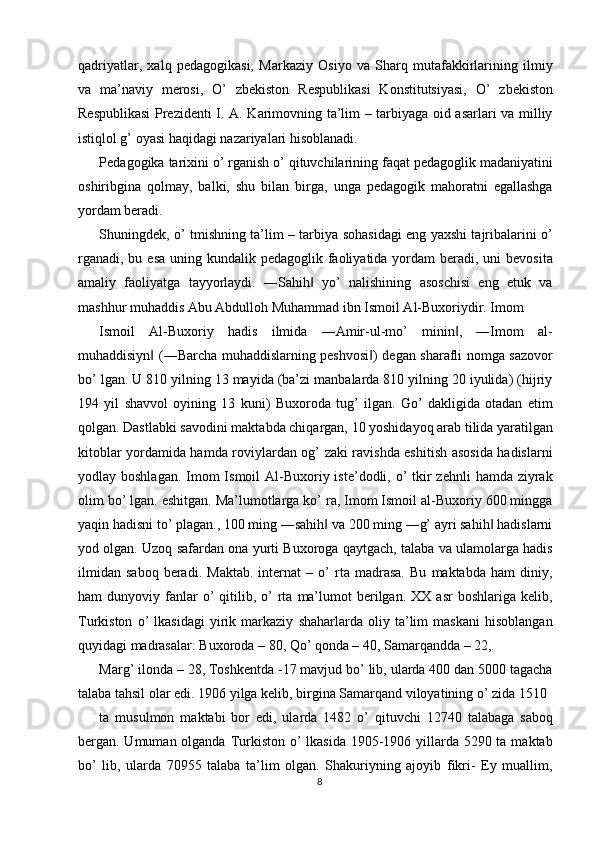 qadriyatlar,   xalq   pedagogikasi,   Markaziy   Osiyo   va   Sharq   mutafakkirlarining   ilmiy
va   ma’naviy   merosi,   O’   zbekiston   Respublikasi   Konstitutsiyasi,   O’   zbekiston
Respublikasi  Prezidenti I. A. Karimovning ta’lim – tarbiyaga oid asarlari va milliy
istiqlol g’ oyasi haqidagi nazariyalari hisoblanadi. 
Pedagogika tarixini o’ rganish o’ qituvchilarining faqat pedagoglik madaniyatini
oshiribgina   qolmay,   balki,   shu   bilan   birga,   unga   pedagogik   mahoratni   egallashga
yordam beradi. 
Shuningdek, o’ tmishning ta’lim – tarbiya sohasidagi eng yaxshi tajribalarini o’
rganadi,  bu esa uning kundalik pedagoglik  faoliyatida yordam  beradi, uni  bevosita
amaliy   faoliyatga   tayyorlaydi.   ―Sahih   yo’   nalishining   asoschisi   eng   etuk   va‖
mashhur muhaddis Abu Abdulloh Muhammad ibn Ismoil Al-Buxoriydir. Imom 
Ismoil   Al-Buxoriy   hadis   ilmida   ―Amir-ul-mo’   minin ,   ―Imom   al-	
‖
muhaddisiyn  (―Barcha muhaddislarning peshvosi ) degan sharafli nomga sazovor	
‖ ‖
bo’ lgan. U 810 yilning 13 mayida (ba’zi manbalarda 810 yilning 20 iyulida) (hijriy
194   yil   shavvol   oyining   13   kuni)   Buxoroda   tug’   ilgan.   Go’   dakligida   otadan   etim
qolgan. Dastlabki savodini maktabda chiqargan, 10 yoshidayoq arab tilida yaratilgan
kitoblar yordamida hamda roviylardan og’ zaki ravishda eshitish asosida hadislarni
yodlay boshlagan.  Imom  Ismoil  Al-Buxoriy iste’dodli, o’  tkir  zehnli  hamda  ziyrak
olim bo’ lgan. eshitgan. Ma’lumotlarga ko’ ra, Imom Ismoil al-Buxoriy 600 mingga
yaqin hadisni to’ plagan., 100 ming ―sahih  va 200 ming ―g’ ayri sahih  hadislarni	
‖ ‖
yod olgan. Uzoq safardan ona yurti Buxoroga qaytgach, talaba va ulamolarga hadis
ilmidan   saboq   beradi.   Maktab.   internat   –   o’   rta   madrasa.   Bu   maktabda   ham   diniy,
ham   dunyoviy  fanlar  o’   qitilib,  o’   rta   ma’lumot  berilgan.  XX  asr  boshlariga  kelib,
Turkiston   o’   lkasidagi   yirik   markaziy   shaharlarda   oliy   ta’lim   maskani   hisoblangan
quyidagi madrasalar: Buxoroda – 80, Qo’ qonda – 40, Samarqandda – 22, 
Marg’ ilonda – 28, Toshkentda -17 mavjud bo’ lib, ularda 400 dan 5000 tagacha
talaba tahsil olar edi. 1906 yilga kelib, birgina Samarqand viloyatining o’ zida 1510 
ta   musulmon   maktabi   bor   edi,   ularda   1482   o’   qituvchi   12740   talabaga   saboq
bergan. Umuman olganda Turkiston o’  lkasida  1905-1906 yillarda 5290 ta maktab
bo’   lib,   ularda   70955   talaba   ta’lim   olgan.   Shakuriyning   ajoyib   fikri-   Ey   muallim,
8  
  