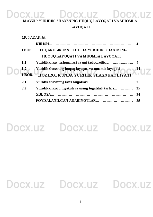 MAVZU:  YURIDIK    SHAXSNING HUQUQ LAYOQATI VA MUOMLA
LAYOQATI
MUNADARIJA
KIRISH…………………………………………………………... 4
I BOB. FUQAROLIK INSTITUTIDA YURIDIK    SHAXSNING
HUQUQ LAYOQATI VA MUOMLA LAYOQATI
1.1. Yuridik shaxs tushunchasi va uni tashkil etlishi  …...................... 7
1.2. Yuridik shaxsning huquq layoqati va muomla layoqati  14
IIBOB.
HOZIRGI KUNDA YURIDIK SHAXS FAOLIYATI
2.1. Yuridik shaxsning tasis hujjatlari ..... …………………………..... 21
2.2. Yuridik shaxsni tugatish va uning tugatilish tartibi……………. 25
XULOSA…………………………………………………………… 34
FOYDALANILGAN ADABIYOTLAR…………………………. 35
1 
