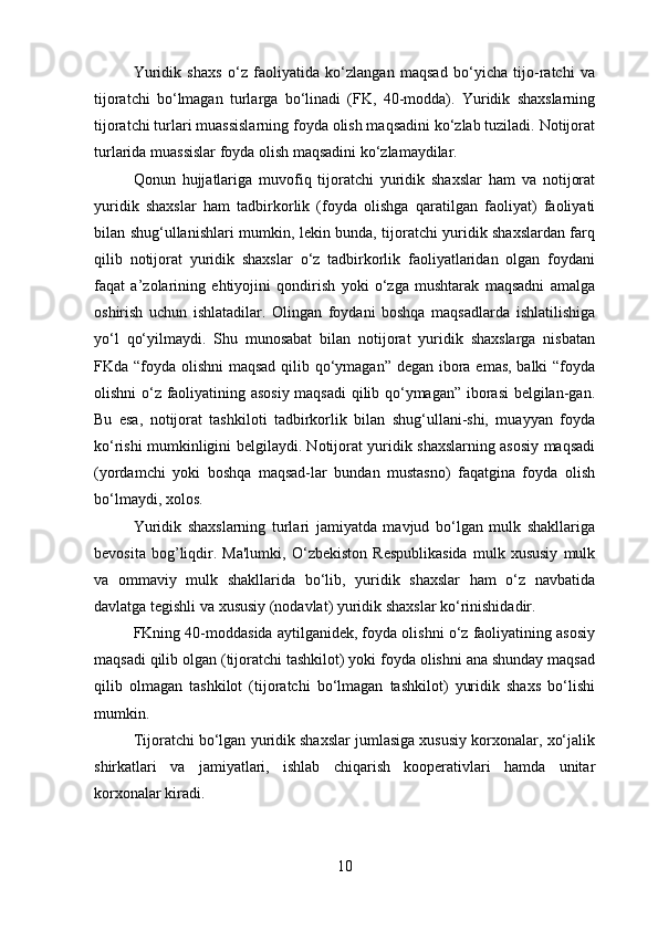 Yuridik   shaxs   o‘z   faoliyatida   ko‘zlangan   maqsad   bo‘yicha   tijo-ratchi   va
tijoratchi   bo‘lmagan   turlarga   bo‘linadi   (FK,   40-modda).   Yuridik   shaxslarning
tijoratchi turlari muassislarning foyda olish maqsadini ko‘zlab tuziladi. Notijorat
turlarida muassislar foyda olish maqsadini ko‘zlamaydilar.
Qonun   hujjatlariga   muvofiq   tijoratchi   yuridik   shaxslar   ham   va   notijorat
yuridik   shaxslar   ham   tadbirkorlik   (foyda   olishga   qaratilgan   faoliyat)   faoliyati
bilan shug‘ullanishlari mumkin, lekin bunda, tijoratchi yuridik shaxslardan farq
qilib   notijorat   yuridik   shaxslar   o‘z   tadbirkorlik   faoliyatlaridan   olgan   foydani
faqat   a’zolarining   ehtiyojini   qondirish   yoki   o‘zga   mushtarak   maqsadni   amalga
oshirish   uchun   ishlatadilar.   Olingan   foydani   boshqa   maqsadlarda   ishlatilishiga
yo‘l   qo‘yilmaydi.   Shu   munosabat   bilan   notijorat   yuridik   shaxslarga   nisbatan
FKda “foyda olishni  maqsad qilib qo‘ymagan” degan ibora emas, balki  “foyda
olishni o‘z faoliyatining asosiy maqsadi  qilib qo‘ymagan” iborasi  belgilan-gan.
Bu   esa,   notijorat   tashkiloti   tadbirkorlik   bilan   shug‘ullani-shi,   muayyan   foyda
ko‘rishi mumkinligini belgilaydi. Notijorat yuridik shaxslarning asosiy maqsadi
(yordamchi   yoki   boshqa   maqsad-lar   bundan   mustasno)   faqatgina   foyda   olish
bo‘lmaydi, xolos.  
Yuridik   shaxslarning   turlari   jamiyatda   mavjud   bo‘lgan   mulk   shakllariga
bevosita   bog’liqdir.   Ma'lumki,   O‘zbekiston   Respublikasida   mulk   xususiy   mulk
va   ommaviy   mulk   shakllarida   bo‘lib,   yuridik   shaxslar   ham   o‘z   navbatida
davlatga tegishli va xususiy (nodavlat) yuridik shaxslar ko‘rinishidadir.
FKning 40-moddasida aytilganidek, foyda olishni o‘z faoliyatining asosiy
maqsadi qilib olgan (tijoratchi tashkilot) yoki foyda olishni ana shunday maqsad
qilib   olmagan   tashkilot   (tijoratchi   bo‘lmagan   tashkilot)   yuridik   shaxs   bo‘lishi
mumkin.
Tijoratchi bo‘lgan yuridik shaxslar jumlasiga xususiy korxonalar, xo‘jalik
shirkatlari   va   jamiyatlari,   ishlab   chiqarish   kooperativlari   hamda   unitar
korxonalar kiradi.
10 