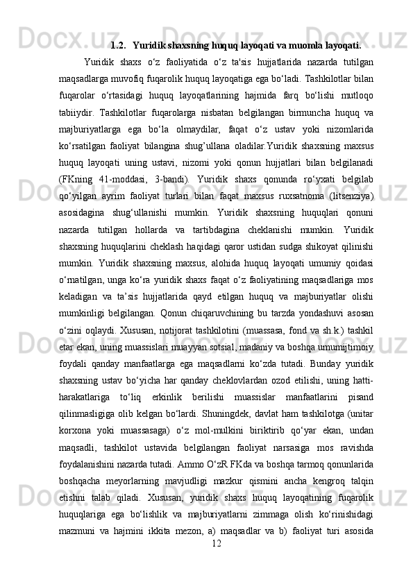 1.2. Yuridik shaxsning huquq layoqati va muomla layoqati.
Yuridik   shaxs   o‘z   faoliyatida   o‘z   ta'sis   hujjatlarida   nazarda   tutilgan
maqsadlarga muvofiq fuqarolik huquq layoqatiga ega bo‘ladi. Tashkilotlar bilan
fuqarolar   o‘rtasidagi   huquq   layoqatlarining   hajmida   farq   bo‘lishi   mutloqo
tabiiydir.   Tashkilotlar   fuqarolarga   nisbatan   belgilangan   birmuncha   huquq   va
majburiyatlarga   ega   bo‘la   olmaydilar,   faqat   o‘z   ustav   yoki   nizomlarida
ko‘rsatilgan   faoliyat   bilangina   shug’ullana   oladilar.Yuridik   shaxsning   maxsus
huquq   layoqati   uning   ustavi,   nizomi   yoki   qonun   hujjatlari   bilan   belgilanadi
(FKning   41-moddasi,   3-bandi).   Yuridik   shaxs   qonunda   ro‘yxati   belgilab
qo‘yilgan   ayrim   faoliyat   turlari   bilan   faqat   maxsus   ruxsatnoma   (litsenziya)
asosidagina   shug‘ullanishi   mumkin.   Yuridik   shaxsning   huquqlari   qonuni
nazarda   tutilgan   hollarda   va   tartibdagina   cheklanishi   mumkin.   Yuridik
shaxsning  huquqlarini  cheklash   haqidagi  qaror  ustidan  sudga  shikoyat  qilinishi
mumkin.   Yuridik   shaxsning   maxsus,   alohida   huquq   layoqati   umumiy   qoidasi
o‘rnatilgan,  unga ko‘ra  yuridik  shaxs   faqat   o‘z faoliyatining maqsadlariga  mos
keladigan   va   ta’sis   hujjatlarida   qayd   etilgan   huquq   va   majburiyatlar   olishi
mumkinligi   belgilangan.   Qonun   chiqaruvchining   bu   tarzda   yondashuvi   asosan
o‘zini   oqlaydi. Xususan,  notijorat  tashkilotini   (muassasa,   fond  va sh.k.)  tashkil
etar ekan, uning muassislari muayyan sotsial, madaniy va boshqa umumijtimoiy
foydali   qanday   manfaatlarga   ega   maqsadlarni   ko‘zda   tutadi.   Bunday   yuridik
shaxsning   ustav   bo‘yicha   har   qanday   cheklovlardan   ozod   etilishi,   uning   hatti-
harakatlariga   to‘liq   erkinlik   berilishi   muassislar   manfaatlarini   pisand
qilinmasligiga  olib kelgan bo‘lardi. Shuningdek, davlat ham  tashkilotga (unitar
korxona   yoki   muassasaga)   o‘z   mol-mulkini   biriktirib   qo‘yar   ekan,   undan
maqsadli,   tashkilot   ustavida   belgilangan   faoliyat   narsasiga   mos   ravishda
foydalanishini nazarda tutadi. Ammo O‘zR FKda va boshqa tarmoq qonunlarida
boshqacha   meyorlarning   mavjudligi   mazkur   qismini   ancha   kengroq   talqin
etishni   talab   qiladi.   Xususan,   yuridik   shaxs   huquq   layoqatining   fuqarolik
huquqlariga   ega   bo‘lishlik   va   majburiyatlarni   zimmaga   olish   ko‘rinishidagi
mazmuni   va   hajmini   ikkita   mezon,   a)   maqsadlar   va   b)   faoliyat   turi   asosida
12 