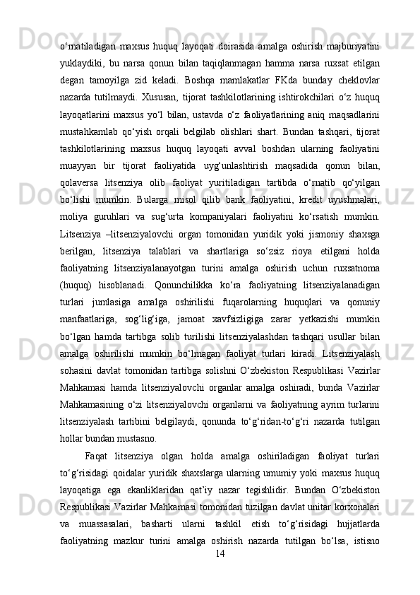 o‘rnatiladigan   maxsus   huquq   layoqati   doirasida   amalga   oshirish   majburiyatini
yuklaydiki,   bu   narsa   qonun   bilan   taqiqlanmagan   hamma   narsa   ruxsat   etilgan
degan   tamoyilga   zid   keladi.   Boshqa   mamlakatlar   FKda   bunday   cheklovlar
nazarda   tutilmaydi.   Xususan,   tijorat   tashkilotlarining   ishtirokchilari   o‘z   huquq
layoqatlarini   maxsus   yo‘l   bilan,   ustavda   o‘z   faoliyatlarining   aniq   maqsadlarini
mustahkamlab   qo‘yish   orqali   belgilab   olishlari   shart.   Bundan   tashqari,   tijorat
tashkilotlarining   maxsus   huquq   layoqati   avval   boshdan   ularning   faoliyatini
muayyan   bir   tijorat   faoliyatida   uyg‘unlashtirish   maqsadida   qonun   bilan,
qolaversa   litsenziya   olib   faoliyat   yuritiladigan   tartibda   o‘rnatib   qo‘yilgan
bo‘lishi   mumkin.   Bularga   misol   qilib   bank   faoliyatini,   kredit   uyushmalari,
moliya   guruhlari   va   sug‘urta   kompaniyalari   faoliyatini   ko‘rsatish   mumkin.
Litsenziya   –litsenziyalovchi   organ   tomonidan   yuridik   yoki   jismoniy   shaxsga
berilgan,   litsenziya   talablari   va   shartlariga   so‘zsiz   rioya   etilgani   holda
faoliyatning   litsenziyalanayotgan   turini   amalga   oshirish   uchun   ruxsatnoma
(huquq)   hisoblanadi.   Qonunchilikka   ko‘ra   faoliyatning   litsenziyalanadigan
turlari   jumlasiga   amalga   oshirilishi   fuqarolarning   huquqlari   va   qonuniy
manfaatlariga,   sog‘lig‘iga,   jamoat   xavfsizligiga   zarar   yetkazishi   mumkin
bo‘lgan   hamda   tartibga   solib   turilishi   litsenziyalashdan   tashqari   usullar   bilan
amalga   oshirilishi   mumkin   bo‘lmagan   faoliyat   turlari   kiradi.   Litsenziyalash
sohasini   davlat   tomonidan   tartibga   solishni   O‘zbekiston   Respublikasi   Vazirlar
Mahkamasi   hamda   litsenziyalovchi   organlar   amalga   oshiradi,   bunda   Vazirlar
Mahkamasining   o‘zi   litsenziyalovchi   organlarni   va   faoliyatning   ayrim   turlarini
litsenziyalash   tartibini   belgilaydi,   qonunda   to‘g‘ridan-to‘g‘ri   nazarda   tutilgan
hollar bundan mustasno. 
Faqat   litsenziya   olgan   holda   amalga   oshiriladigan   faoliyat   turlari
to‘g‘risidagi   qoidalar   yuridik   shaxslarga   ularning   umumiy   yoki   maxsus   huquq
layoqatiga   ega   ekanliklaridan   qat’iy   nazar   tegishlidir.   Bundan   O‘zbekiston
Respublikasi  Vazirlar Mahkamasi  tomonidan tuzilgan davlat  unitar korxonalari
va   muassasalari,   basharti   ularni   tashkil   etish   to‘g‘risidagi   hujjatlarda
faoliyatning   mazkur   turini   amalga   oshirish   nazarda   tutilgan   bo‘lsa,   istisno
14 