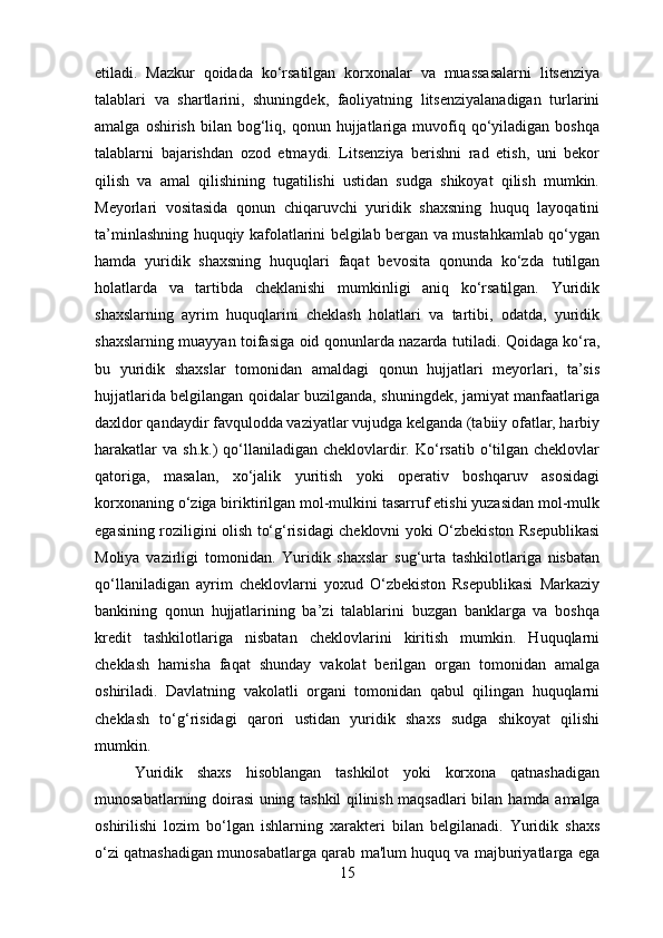 etiladi.   Mazkur   qoidada   ko‘rsatilgan   korxonalar   va   muassasalarni   litsenziya
talablari   va   shartlarini,   shuningdek,   faoliyatning   litsenziyalanadigan   turlarini
amalga  oshirish   bilan   bog‘liq,  qonun  hujjatlariga   muvofiq  qo‘yiladigan   boshqa
talablarni   bajarishdan   ozod   etmaydi.   Litsenziya   berishni   rad   etish,   uni   bekor
qilish   va   amal   qilishining   tugatilishi   ustidan   sudga   shikoyat   qilish   mumkin.
Meyorlari   vositasida   qonun   chiqaruvchi   yuridik   shaxsning   huquq   layoqatini
ta’minlashning huquqiy kafolatlarini belgilab bergan va mustahkamlab qo‘ygan
hamda   yuridik   shaxsning   huquqlari   faqat   bevosita   qonunda   ko‘zda   tutilgan
holatlarda   va   tartibda   cheklanishi   mumkinligi   aniq   ko‘rsatilgan.   Yuridik
shaxslarning   ayrim   huquqlarini   cheklash   holatlari   va   tartibi,   odatda,   yuridik
shaxslarning muayyan toifasiga oid qonunlarda nazarda tutiladi. Qoidaga ko‘ra,
bu   yuridik   shaxslar   tomonidan   amaldagi   qonun   hujjatlari   meyorlari,   ta’sis
hujjatlarida belgilangan qoidalar buzilganda, shuningdek, jamiyat manfaatlariga
daxldor qandaydir favqulodda vaziyatlar vujudga kelganda (tabiiy ofatlar, harbiy
harakatlar   va  sh.k.)  qo‘llaniladigan cheklovlardir. Ko‘rsatib  o‘tilgan  cheklovlar
qatoriga,   masalan,   xo‘jalik   yuritish   yoki   operativ   boshqaruv   asosidagi
korxonaning o‘ziga biriktirilgan mol-mulkini tasarruf etishi yuzasidan mol-mulk
egasining roziligini olish to‘g‘risidagi cheklovni yoki O‘zbekiston Rsepublikasi
Moliya   vazirligi   tomonidan.   Yuridik   shaxslar   sug‘urta   tashkilotlariga   nisbatan
qo‘llaniladigan   ayrim   cheklovlarni   yoxud   O‘zbekiston   Rsepublikasi   Markaziy
bankining   qonun   hujjatlarining   ba’zi   talablarini   buzgan   banklarga   va   boshqa
kredit   tashkilotlariga   nisbatan   cheklovlarini   kiritish   mumkin.   Huquqlarni
cheklash   hamisha   faqat   shunday   vakolat   berilgan   organ   tomonidan   amalga
oshiriladi.   Davlatning   vakolatli   organi   tomonidan   qabul   qilingan   huquqlarni
cheklash   to‘g‘risidagi   qarori   ustidan   yuridik   shaxs   sudga   shikoyat   qilishi
mumkin. 
Yuridik   shaxs   hisoblangan   tashkilot   yoki   korxona   qatnashadigan
munosabatlarning doirasi uning tashkil qilinish maqsadlari bilan   hamda   amalga
oshirilishi   lozim   bo‘lgan   ishlarning   xarakteri   bilan   belgilanadi.   Yuridik   shaxs
o‘zi qatnashadigan munosabatlarga qarab ma'lum huquq va majburiyatlarga ega
15 