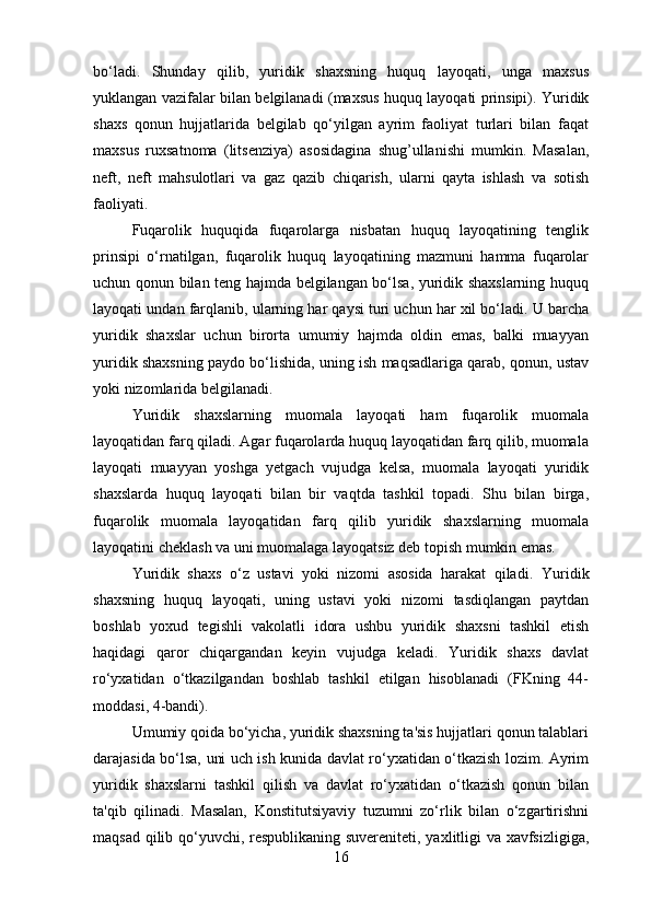 bo‘ladi.   Shunday   qilib,   yuridik   shaxsning   huquq   layoqati,   unga   maxsus
yuklangan vazifalar bilan belgilanadi (maxsus huquq layoqati prinsipi). Yuridik
shaxs   qonun   hujjatlarida   belgilab   qo‘yilgan   ayrim   faoliyat   turlari   bilan   faqat
maxsus   ruxsatnoma   (litsenziya)   asosidagina   shug’ullanishi   mumkin.   Masalan,
neft,   neft   mahsulotlari   va   gaz   qazib   chiqarish,   ularni   qayta   ishlash   va   sotish
faoliyati.
Fuqarolik   huquqida   fuqarolarga   nisbatan   huquq   layoqatining   tenglik
prinsipi   o‘rnatilgan,   fuqarolik   huquq   layoqatining   mazmuni   hamma   fuqarolar
uchun qonun bilan teng hajmda belgilangan bo‘lsa, yuridik shaxslarning huquq
layoqati undan farqlanib, ularning har qaysi turi uchun har xil bo‘ladi. U barcha
yuridik   shaxslar   uchun   birorta   umumiy   hajmda   oldin   emas,   balki   muayyan
yuridik shaxsning paydo bo‘lishida, uning ish maqsadlariga qarab, qonun, ustav
yoki nizomlarida belgilanadi.
Yuridik   shaxslarning   muomala   layoqati   ham   fuqarolik   muomala
layoqatidan farq qiladi. Agar fuqarolarda huquq layoqatidan farq qilib, muomala
layoqati   muayyan   yoshga   yetgach   vujudga   kelsa,   muomala   layoqati   yuridik
shaxslarda   huquq   layoqati   bilan   bir   vaqtda   tashkil   topadi.   Shu   bilan   birga,
fuqarolik   muomala   layoqatidan   farq   qilib   yuridik   shaxslarning   muomala
layoqatini cheklash va uni muomalaga layoqatsiz deb topish mumkin emas.
Yuridik   shaxs   o‘z   ustavi   yoki   nizomi   asosida   harakat   qiladi.   Yuridik
shaxsning   huquq   layoqati,   uning   ustavi   yoki   nizomi   tasdiqlangan   paytdan
boshlab   yoxud   tegishli   vakolatli   idora   ushbu   yuridik   shaxsni   tashkil   etish
haqidagi   qaror   chiqargandan   keyin   vujudga   keladi.   Yuridik   shaxs   davlat
ro‘yxatidan   o‘tkazilgandan   boshlab   tashkil   etilgan   hisoblanadi   (FKning   44-
moddasi, 4-bandi).
Umumiy qoida bo‘yicha, yuridik shaxsning ta'sis hujjatlari qonun talablari
darajasida bo‘lsa, uni uch ish kunida davlat ro‘yxatidan o‘tkazish lozim. Ayrim
yuridik   shaxslarni   tashkil   qilish   va   davlat   ro‘yxatidan   o‘tkazish   qonun   bilan
ta'qib   qilinadi.   Masalan,   Konstitutsiyaviy   tuzumni   zo‘rlik   bilan   o‘zgartirishni
maqsad qilib qo‘yuvchi, respublikaning suvereniteti, yaxlitligi va xavfsizligiga,
16 