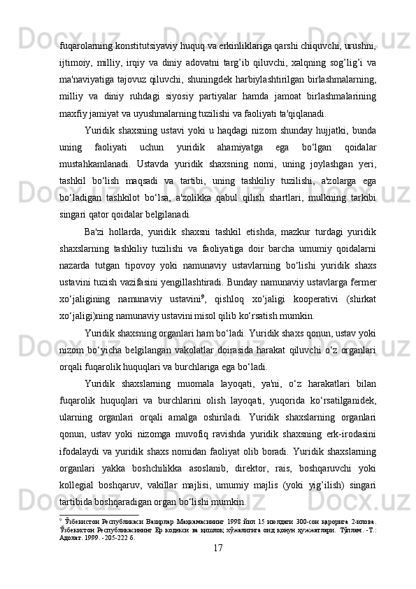 fuqarolarning konstitutsiyaviy huquq va erkinliklariga qarshi chiquvchi, urushni,
ijtimoiy,   milliy,   irqiy   va   diniy   adovatni   targ’ib   qiluvchi,   xalqning   sog’lig’i   va
ma'naviyatiga tajovuz qiluvchi, shuningdek harbiylashtirilgan birlashmalarning,
milliy   va   diniy   ruhdagi   siyosiy   partiyalar   hamda   jamoat   birlashmalarining
maxfiy jamiyat va uyushmalarning tuzilishi va faoliyati ta'qiqlanadi.
Yuridik   shaxsning   ustavi   yoki   u   haqdagi   nizom   shunday   hujjatki,   bunda
uning   faoliyati   uchun   yuridik   ahamiyatga   ega   bo‘lgan   qoidalar
mustahkamlanadi.   Ustavda   yuridik   shaxsning   nomi,   uning   joylashgan   yeri,
tashkil   bo‘lish   maqsadi   va   tartibi,   uning   tashkiliy   tuzilishi,   a'zolarga   ega
bo‘ladigan   tashkilot   bo‘lsa,   a'zolikka   qabul   qilish   shartlari,   mulkning   tarkibi
singari qator qoidalar belgilanadi.
Ba'zi   hollarda,   yuridik   shaxsni   tashkil   etishda,   mazkur   turdagi   yuridik
shaxslarning   tashkiliy   tuzilishi   va   faoliyatiga   doir   barcha   umumiy   qoidalarni
nazarda   tutgan   tipovoy   yoki   namunaviy   ustavlarning   bo‘lishi   yuridik   shaxs
ustavini tuzish vazifasini yengillashtiradi. Bunday namunaviy ustavlarga fermer
xo‘jaligining   namunaviy   ustavini 9
,   qishloq   xo‘jaligi   kooperativi   (shirkat
xo‘jaligi)ning namunaviy ustavini  
misol qilib ko‘rsatish mumkin.
Yuridik shaxsning organlari ham bo‘ladi. Yuridik shaxs qonun, ustav yoki
nizom   bo‘yicha   belgilangan   vakolatlar   doirasida   harakat   qiluvchi   o‘z   organlari
orqali fuqarolik huquqlari va burchlariga ega bo‘ladi.
Yuridik   shaxslarning   muomala   layoqati,   ya'ni,   o‘z   harakatlari   bilan
fuqarolik   huquqlari   va   burchlarini   olish   layoqati,   yuqorida   ko‘rsatilganidek,
ularning   organlari   orqali   amalga   oshiriladi.   Yuridik   shaxslarning   organlari
qonun,   ustav   yoki   nizomga   muvofiq   ravishda   yuridik   shaxsning   erk-irodasini
ifodalaydi   va  yuridik  shaxs  nomidan  faoliyat   olib boradi.   Yuridik shaxslarning
organlari   yakka   boshchilikka   asoslanib,   direktor,   rais,   boshqaruvchi   yoki
kollegial   boshqaruv,   vakillar   majlisi,   umumiy   majlis   (yoki   yig’ilish)   singari
tartibida boshqaradigan organ bo‘lishi mumkin.
9
  Ўзбекистон   Республикаси   Вазирлар   Маҳкамасининг   1998   йил   15   июлдаги   300-сон   қарорига   2-илова.
Ўзбекистон   Республикасининг   Ер   кодекси   ва   қишлоқ   хўжалигига   оид   қонун   ҳужжатлари.   Тўплам.   -Т.:
Адолат. 1999.  - 205-222   б.
17 
