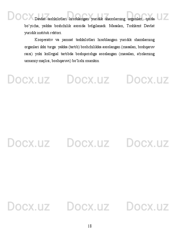 Davlat   tashkilotlari   hisoblangan   yuridik   shaxslarning   organlari,   qoida
bo‘yicha,   yakka   boshchilik   asosida   belgilanadi.   Masalan,   Toshkent   Davlat
yuridik instituti rektori.
Kooperativ   va   jamoat   tashkilotlari   hisoblangan   yuridik   shaxslarning
organlari ikki turga: yakka (tartib) boshchilikka asoslangan (masalan, boshqaruv
raisi)   yoki   kollegial   tartibda   boshqarishga   asoslangan   (masalan,   a'zolarning
umumiy majlisi, boshqaruvi) bo‘lishi mumkin.
18 