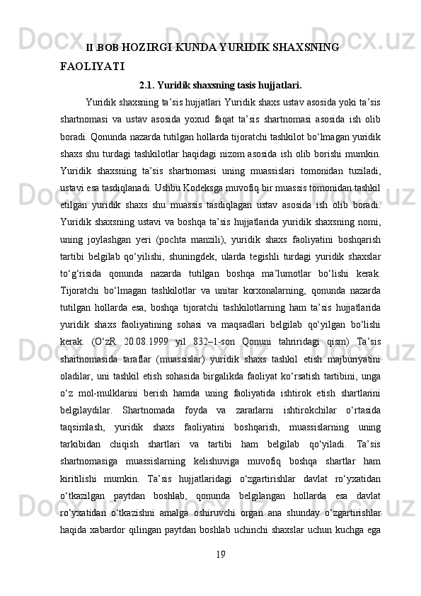 II .BOB  HOZIRGI KUNDA YURIDIK SHAXSNING 
FAOLIYATI
2.1. Yuridik shaxsning tasis hujjatlari.
Yuridik shaxsning ta’sis hujjatlari Yuridik shaxs ustav asosida yoki ta’sis
shartnomasi   va   ustav   asosida   yoxud   faqat   ta’sis   shartnomasi   asosida   ish   olib
boradi. Qonunda nazarda tutilgan hollarda tijoratchi tashkilot bo‘lmagan yuridik
shaxs shu turdagi  tashkilotlar haqidagi  nizom asosida  ish olib borishi  mumkin.
Yuridik   shaxsning   ta’sis   shartnomasi   uning   muassislari   tomonidan   tuziladi,
ustavi esa tasdiqlanadi. Ushbu Kodeksga muvofiq bir muassis tomonidan tashkil
etilgan   yuridik   shaxs   shu   muassis   tasdiqlagan   ustav   asosida   ish   olib   boradi.
Yuridik   shaxsning   ustavi   va   boshqa   ta’sis   hujjatlarida  yuridik  shaxsning   nomi,
uning   joylashgan   yeri   (pochta   manzili),   yuridik   shaxs   faoliyatini   boshqarish
tartibi   belgilab   qo‘yilishi,   shuningdek,   ularda   tegishli   turdagi   yuridik   shaxslar
to‘g‘risida   qonunda   nazarda   tutilgan   boshqa   ma’lumotlar   bo‘lishi   kerak.
Tijoratchi   bo‘lmagan   tashkilotlar   va   unitar   korxonalarning,   qonunda   nazarda
tutilgan   hollarda   esa,   boshqa   tijoratchi   tashkilotlarning   ham   ta’sis   hujjatlarida
yuridik   shaxs   faoliyatining   sohasi   va   maqsadlari   belgilab   qo‘yilgan   bo‘lishi
kerak.   (O‘zR   20.08.1999   yil   832–1-son   Qonuni   tahriridagi   qism)   Ta’sis
shartnomasida   taraflar   (muassislar)   yuridik   shaxs   tashkil   etish   majburiyatini
oladilar,   uni   tashkil   etish   sohasida   birgalikda   faoliyat   ko‘rsatish   tartibini,   unga
o‘z   mol-mulklarini   berish   hamda   uning   faoliyatida   ishtirok   etish   shartlarini
belgilaydilar.   Shartnomada   foyda   va   zararlarni   ishtirokchilar   o‘rtasida
taqsimlash,   yuridik   shaxs   faoliyatini   boshqarish,   muassislarning   uning
tarkibidan   chiqish   shartlari   va   tartibi   ham   belgilab   qo‘yiladi.   Ta’sis
shartnomasiga   muassislarning   kelishuviga   muvofiq   boshqa   shartlar   ham
kiritilishi   mumkin.   Ta’sis   hujjatlaridagi   o‘zgartirishlar   davlat   ro‘yxatidan
o‘tkazilgan   paytdan   boshlab,   qonunda   belgilangan   hollarda   esa   davlat
ro‘yxatidan   o‘tkazishni   amalga   oshiruvchi   organ   ana   shunday   o‘zgartirishlar
haqida  xabardor   qilingan  paytdan  boshlab  uchinchi  shaxslar   uchun kuchga  ega
19 