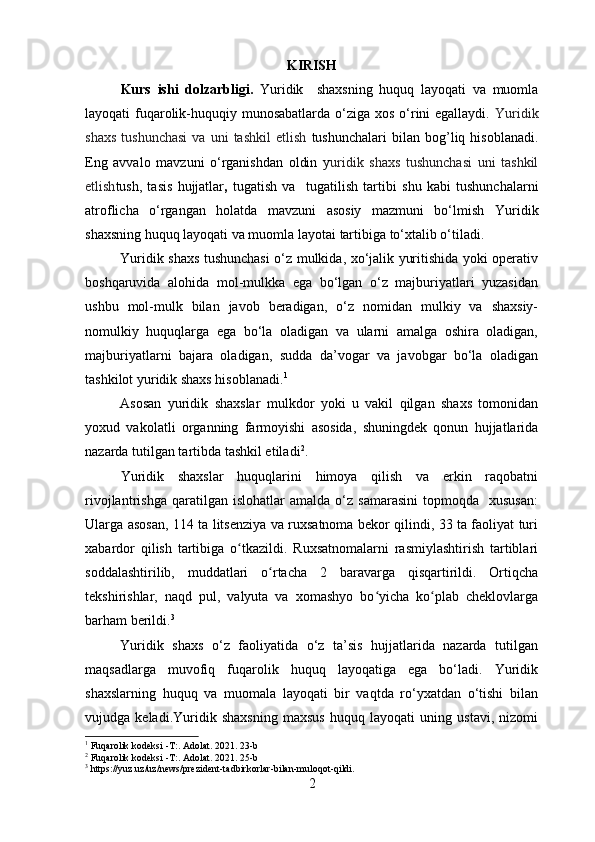 KIRISH
Kurs   ishi   dolzarbligi.   Y uridik     shaxsning   huquq   layoqati   va   muomla
layoqati f uqarolik-huquqiy munosabatlarda o‘ziga xos o‘rini egallaydi.   Yuridik
shaxs   tushunchasi   va   uni   tashkil   etlish   tushunchalari   bilan   bog’liq  hisoblanadi.
Eng   avvalo   mavzuni   o‘rganishdan   oldin   y uridik   shaxs   tushunchasi   uni   tashkil
etlish tush,   tasis   hujjatlar ,   tugatish   va     tugatilish   tartibi   shu   kabi   tushunchalarni
atroflicha   o‘rgangan   holatda   mavzuni   asosiy   mazmuni   bo‘lmish   Y uridik
shaxsning huquq layoqati va muomla layotai   tartibiga to‘xtalib o‘tiladi.
Yuridik shaxs tushunchasi  o‘z mulkida, xo‘jalik yuritishida yoki operativ
boshqaruvida   alohida   mol-mulkka   ega   bo‘lgan   o‘z   majburiyatlari   yuzasidan
ushbu   mol-mulk   bilan   javob   beradigan,   o‘z   nomidan   mulkiy   va   shaxsiy-
nomulkiy   huquqlarga   ega   bo‘la   oladigan   va   ularni   amalga   oshira   oladigan,
majburiyatlarni   bajara   oladigan,   sudda   da’vogar   va   javobgar   bo‘la   oladigan
tashkilot yuridik shaxs hisoblanadi. 1
Asosan   yuridik   shaxslar   mulkdor   yoki   u   vakil   qilgan   shaxs   tomonidan
yoxud   vakolatli   organning   farmoyishi   asosida,   shuningdek   qonun   hujjatlarida
nazarda tutilgan tartibda tashkil etiladi 2
.
Yuridik   shaxslar   huquqlarini   himoya   qilish   va   erkin   raqobatni
rivojlantrishga   qaratilgan  islohatlar   amalda   o‘z   samarasini   topmoqda     xususan:
Ularga asosan, 114 ta litsenziya va ruxsatnoma bekor qilindi, 33 ta faoliyat turi
xabardor   qilish   tartibiga   o tkazildi.   Ruxsatnomalarni   rasmiylashtirish   tartiblariʻ
soddalashtirilib,   muddatlari   o rtacha   2   baravarga   qisqartirildi.   Ortiqcha	
ʻ
tekshirishlar,   naqd   pul,   valyuta   va   xomashyo   bo yicha   ko plab   cheklovlarga	
ʻ ʻ
barham berildi. 3
Yuridik   shaxs   o‘z   faoliyatida   o‘z   ta’sis   hujjatlarida   nazarda   tutilgan
maqsadlarga   muvofiq   fuqarolik   huquq   layoqatiga   ega   bo‘ladi.   Yuridik
shaxslarning   huquq   va   muomala   layoqati   bir   vaqtda   ro‘yxatdan   o‘tishi   bilan
vujudga   keladi. Yuridik   shaxsning   maxsus   huquq   layoqati   uning   ustavi,   nizomi
1
  Fuqarolik kodeksi -T:. Adolat.  2021. 23-b
2
  Fuqarolik kodeksi -T:. Adolat. 2021. 25-b
3
 https://yuz.uz/uz/news/prezident-tadbirkorlar-bilan-muloqot-qildi.
2 