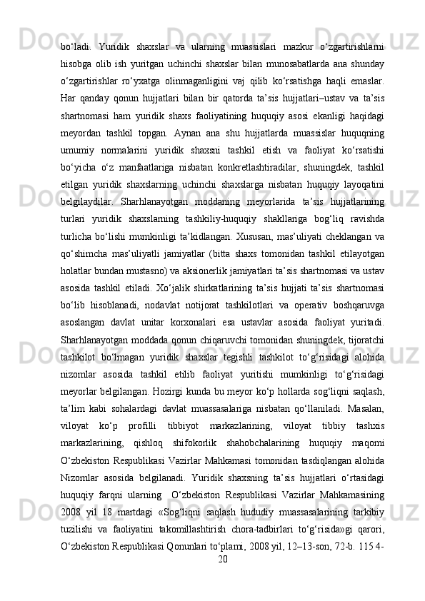 bo‘ladi.   Yuridik   shaxslar   va   ularning   muassislari   mazkur   o‘zgartirishlarni
hisobga   olib   ish   yuritgan   uchinchi   shaxslar   bilan   munosabatlarda   ana   shunday
o‘zgartirishlar   ro‘yxatga   olinmaganligini   vaj   qilib   ko‘rsatishga   haqli   emaslar.
Har   qanday   qonun   hujjatlari   bilan   bir   qatorda   ta’sis   hujjatlari–ustav   va   ta’sis
shartnomasi   ham   yuridik   shaxs   faoliyatining   huquqiy   asosi   ekanligi   haqidagi
meyordan   tashkil   topgan.   Aynan   ana   shu   hujjatlarda   muassislar   huquqning
umumiy   normalarini   yuridik   shaxsni   tashkil   etish   va   faoliyat   ko‘rsatishi
bo‘yicha   o‘z   manfaatlariga   nisbatan   konkretlashtiradilar,   shuningdek,   tashkil
etilgan   yuridik   shaxslarning   uchinchi   shaxslarga   nisbatan   huquqiy   layoqatini
belgilaydilar.   Sharhlanayotgan   moddaning   meyorlarida   ta’sis   hujjatlarining
turlari   yuridik   shaxslarning   tashkiliy-huquqiy   shakllariga   bog‘liq   ravishda
turlicha   bo‘lishi   mumkinligi   ta’kidlangan.   Xususan,   mas’uliyati   cheklangan   va
qo‘shimcha   mas’uliyatli   jamiyatlar   (bitta   shaxs   tomonidan   tashkil   etilayotgan
holatlar bundan mustasno) va aksionerlik jamiyatlari ta’sis shartnomasi va ustav
asosida   tashkil   etiladi.   Xo‘jalik   shirkatlarining   ta’sis   hujjati   ta’sis   shartnomasi
bo‘lib   hisoblanadi,   nodavlat   notijorat   tashkilotlari   va   operativ   boshqaruvga
asoslangan   davlat   unitar   korxonalari   esa   ustavlar   asosida   faoliyat   yuritadi.
Sharhlanayotgan moddada qonun chiqaruvchi tomonidan shuningdek, tijoratchi
tashkilot   bo‘lmagan   yuridik   shaxslar   tegishli   tashkilot   to‘g‘risidagi   alohida
nizomlar   asosida   tashkil   etilib   faoliyat   yuritishi   mumkinligi   to‘g‘risidagi
meyorlar belgilangan. Hozirgi kunda bu meyor ko‘p hollarda sog‘liqni saqlash,
ta’lim   kabi   sohalardagi   davlat   muassasalariga   nisbatan   qo‘llaniladi.   Masalan,
viloyat   ko‘p   profilli   tibbiyot   markazlarining,   viloyat   tibbiy   tashxis
markazlarining,   qishloq   shifokorlik   shahobchalarining   huquqiy   maqomi
O‘zbekiston   Respublikasi   Vazirlar   Mahkamasi   tomonidan  tasdiqlangan  alohida
Nizomlar   asosida   belgilanadi.   Yuridik   shaxsning   ta’sis   hujjatlari   o‘rtasidagi
huquqiy   farqni   ularning     O‘zbekiston   Respublikasi   Vazirlar   Mahkamasining
2008   yil   18   martdagi   «Sog‘liqni   saqlash   hududiy   muassasalarining   tarkibiy
tuzilishi   va   faoliyatini   takomillashtirish   chora-tadbirlari   to‘g‘risida»gi   qarori,
O‘zbekiston Respublikasi Qonunlari to‘plami, 2008 yil, 12–13-son, 72-b. 115 4-
20 