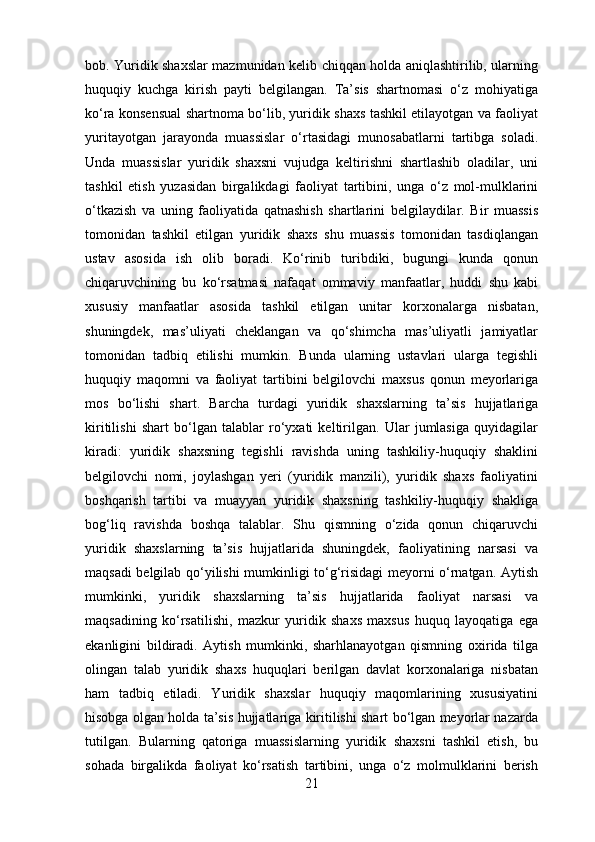 bob. Yuridik shaxslar mazmunidan kelib chiqqan holda aniqlashtirilib, ularning
huquqiy   kuchga   kirish   payti   belgilangan.   Ta’sis   shartnomasi   o‘z   mohiyatiga
ko‘ra konsensual shartnoma bo‘lib, yuridik shaxs tashkil etilayotgan va faoliyat
yuritayotgan   jarayonda   muassislar   o‘rtasidagi   munosabatlarni   tartibga   soladi.
Unda   muassislar   yuridik   shaxsni   vujudga   keltirishni   shartlashib   oladilar,   uni
tashkil   etish   yuzasidan   birgalikdagi   faoliyat   tartibini,   unga   o‘z   mol-mulklarini
o‘tkazish   va   uning   faoliyatida   qatnashish   shartlarini   belgilaydilar.   Bir   muassis
tomonidan   tashkil   etilgan   yuridik   shaxs   shu   muassis   tomonidan   tasdiqlangan
ustav   asosida   ish   olib   boradi.   Ko‘rinib   turibdiki,   bugungi   kunda   qonun
chiqaruvchining   bu   ko‘rsatmasi   nafaqat   ommaviy   manfaatlar,   huddi   shu   kabi
xususiy   manfaatlar   asosida   tashkil   etilgan   unitar   korxonalarga   nisbatan,
shuningdek,   mas’uliyati   cheklangan   va   qo‘shimcha   mas’uliyatli   jamiyatlar
tomonidan   tadbiq   etilishi   mumkin.   Bunda   ularning   ustavlari   ularga   tegishli
huquqiy   maqomni   va   faoliyat   tartibini   belgilovchi   maxsus   qonun   meyorlariga
mos   bo‘lishi   shart.   B archa   turdagi   yuridik   shaxslarning   ta’sis   hujjatlariga
kiritilishi   shart   bo‘lgan   talablar   ro‘yxati   keltirilgan.   Ular   jumlasiga   quyidagilar
kiradi:   yuridik   shaxsning   tegishli   ravishda   uning   tashkiliy-huquqiy   shaklini
belgilovchi   nomi,   joylashgan   yeri   (yuridik   manzili),   yuridik   shaxs   faoliyatini
boshqarish   tartibi   va   muayyan   yuridik   shaxsning   tashkiliy-huquqiy   shakliga
bog‘liq   ravishda   boshqa   talablar.   Shu   qismning   o‘zida   qonun   chiqaruvchi
yuridik   shaxslarning   ta’sis   hujjatlarida   shuningdek,   faoliyatining   narsasi   va
maqsadi belgilab qo‘yilishi mumkinligi to‘g‘risidagi meyorni o‘rnatgan. Aytish
mumkinki,   yuridik   shaxslarning   ta’sis   hujjatlarida   faoliyat   narsasi   va
maqsadining   ko‘rsatilishi,   mazkur   yuridik   shaxs   maxsus   huquq   layoqatiga   ega
ekanligini   bildiradi.   Aytish   mumkinki,   sharhlanayotgan   qismning   oxirida   tilga
olingan   talab   yuridik   shaxs   huquqlari   berilgan   davlat   korxonalariga   nisbatan
ham   tadbiq   etiladi.   Yuridik   shaxslar   huquqiy   maqomlarining   xususiyatini
hisobga olgan holda ta’sis hujjatlariga kiritilishi shart bo‘lgan meyorlar nazarda
tutilgan.   Bularning   qatoriga   muassislarning   yuridik   shaxsni   tashkil   etish,   bu
sohada   birgalikda   faoliyat   ko‘rsatish   tartibini,   unga   o‘z   molmulklarini   berish
21 