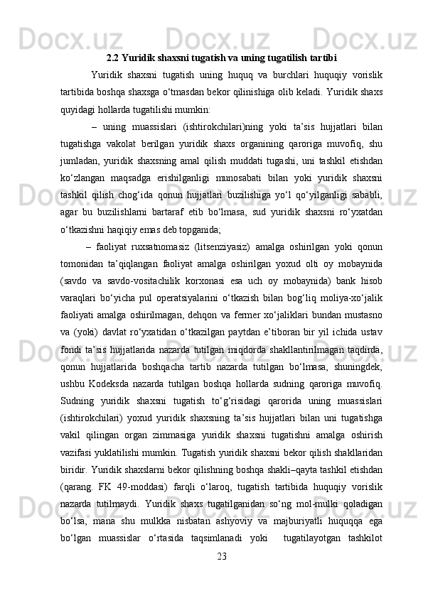 2.2 Yuridik shaxsni tugatish va uning tugatilish tartibi
  Yuridik   shaxsni   tugatish   uning   huquq   va   burchlari   huquqiy   vorislik
tartibida boshqa shaxsga o‘tmasdan bekor qilinishiga olib keladi. Yuridik shaxs
quyidagi hollarda tugatilishi mumkin:
  –   uning   muassislari   (ishtirokchilari)ning   yoki   ta’sis   hujjatlari   bilan
tugatishga   vakolat   berilgan   yuridik   shaxs   organining   qaroriga   muvofiq,   shu
jumladan,   yuridik   shaxsning   amal   qilish   muddati   tugashi,   uni   tashkil   etishdan
ko‘zlangan   maqsadga   erishilganligi   munosabati   bilan   yoki   yuridik   shaxsni
tashkil   qilish   chog‘ida   qonun   hujjatlari   buzilishiga   yo‘l   qo‘yilganligi   sababli,
agar   bu   buzilishlarni   bartaraf   etib   bo‘lmasa,   sud   yuridik   shaxsni   ro‘yxatdan
o‘tkazishni haqiqiy emas deb topganida; 
–   faoliyat   ruxsatnomasiz   (litsenziyasiz)   amalga   oshirilgan   yoki   qonun
tomonidan   ta’qiqlangan   faoliyat   amalga   oshirilgan   yoxud   olti   oy   mobaynida
(savdo   va   savdo-vositachilik   korxonasi   esa   uch   oy   mobaynida)   bank   hisob
varaqlari   bo‘yicha   pul   operatsiyalarini   o‘tkazish   bilan   bog‘liq   moliya-xo‘jalik
faoliyati   amalga   oshirilmagan,   dehqon   va   fermer   xo‘jaliklari   bundan   mustasno
va   (yoki)   davlat   ro‘yxatidan   o‘tkazilgan   paytdan   e’tiboran   bir   yil   ichida   ustav
fondi   ta’sis   hujjatlarida   nazarda   tutilgan   miqdorda   shakllantirilmagan   taqdirda,
qonun   hujjatlarida   boshqacha   tartib   nazarda   tutilgan   bo‘lmasa,   shuningdek,
ushbu   Kodeksda   nazarda   tutilgan   boshqa   hollarda   sudning   qaroriga   muvofiq.
Sudning   yuridik   shaxsni   tugatish   to‘g‘risidagi   qarorida   uning   muassislari
(ishtirokchilari)   yoxud   yuridik   shaxsning   ta’sis   hujjatlari   bilan   uni   tugatishga
vakil   qilingan   organ   zimmasiga   yuridik   shaxsni   tugatishni   amalga   oshirish
vazifasi yuklatilishi mumkin. Tugatish yuridik shaxsni bekor qilish shakllaridan
biridir. Yuridik shaxslarni bekor qilishning boshqa shakli–qayta tashkil etishdan
(qarang.   FK   49-moddasi)   farqli   o‘laroq,   tugatish   tartibida   huquqiy   vorislik
nazarda   tutilmaydi.   Yuridik   shaxs   tugatilganidan   so‘ng   mol-mulki   qoladigan
bo‘lsa,   mana   shu   mulkka   nisbatan   ashyoviy   va   majburiyatli   huquqqa   ega
bo‘lgan   muassislar   o‘rtasida   taqsimlanadi   yoki     tugatilayotgan   tashkilot
23 