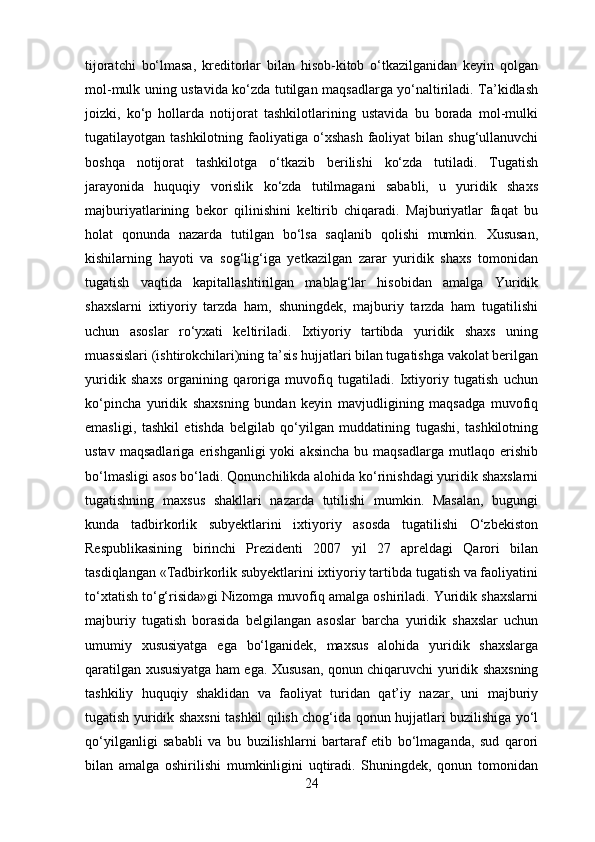 tijoratchi   bo‘lmasa,   kreditorlar   bilan   hisob-kitob   o‘tkazilganidan   keyin   qolgan
mol-mulk uning ustavida ko‘zda tutilgan maqsadlarga yo‘naltiriladi. Ta’kidlash
joizki,   ko‘p   hollarda   notijorat   tashkilotlarining   ustavida   bu   borada   mol-mulki
tugatilayotgan tashkilotning  faoliyatiga o‘xshash   faoliyat   bilan shug‘ullanuvchi
boshqa   notijorat   tashkilotga   o‘tkazib   berilishi   ko‘zda   tutiladi.   Tugatish
jarayonida   huquqiy   vorislik   ko‘zda   tutilmagani   sababli,   u   yuridik   shaxs
majburiyatlarining   bekor   qilinishini   keltirib   chiqaradi.   Majburiyatlar   faqat   bu
holat   qonunda   nazarda   tutilgan   bo‘lsa   saqlanib   qolishi   mumkin.   Xususan,
kishilarning   hayoti   va   sog‘lig‘iga   yetkazilgan   zarar   yuridik   shaxs   tomonidan
tugatish   vaqtida   kapitallashtirilgan   mablag‘lar   hisobidan   amalga   Yuridik
shaxslarni   ixtiyoriy   tarzda   ham,   shuningdek,   majburiy   tarzda   ham   tugatilishi
uchun   asoslar   ro‘yxati   keltiriladi.   Ixtiyoriy   tartibda   yuridik   shaxs   uning
muassislari (ishtirokchilari)ning ta’sis hujjatlari bilan tugatishga vakolat berilgan
yuridik   shaxs   organining   qaroriga   muvofiq   tugatiladi.   Ixtiyoriy   tugatish   uchun
ko‘pincha   yuridik   shaxsning   bundan   keyin   mavjudligining   maqsadga   muvofiq
emasligi,   tashkil   etishda   belgilab   qo‘yilgan   muddatining   tugashi,   tashkilotning
ustav   maqsadlariga   erishganligi   yoki   aksincha   bu   maqsadlarga   mutlaqo  erishib
bo‘lmasligi asos bo‘ladi. Qonunchilikda alohida ko‘rinishdagi yuridik shaxslarni
tugatishning   maxsus   shakllari   nazarda   tutilishi   mumkin.   Masalan,   bugungi
kunda   tadbirkorlik   subyektlarini   ixtiyoriy   asosda   tugatilishi   O‘zbekiston
Respublikasining   birinchi   Prezidenti   2007   yil   27   apreldagi   Qarori   bilan
tasdiqlangan «Tadbirkorlik subyektlarini ixtiyoriy tartibda tugatish va faoliyatini
to‘xtatish to‘g‘risida»gi Nizomga muvofiq amalga oshiriladi. Yuridik shaxslarni
majburiy   tugatish   borasida   belgilangan   asoslar   barcha   yuridik   shaxslar   uchun
umumiy   xususiyatga   ega   bo‘lganidek,   maxsus   alohida   yuridik   shaxslarga
qaratilgan xususiyatga ham ega. Xususan, qonun chiqaruvchi yuridik shaxsning
tashkiliy   huquqiy   shaklidan   va   faoliyat   turidan   qat’iy   nazar,   uni   majburiy
tugatish yuridik shaxsni tashkil qilish chog‘ida qonun hujjatlari buzilishiga yo‘l
qo‘yilganligi   sababli   va   bu   buzilishlarni   bartaraf   etib   bo‘lmaganda,   sud   qarori
bilan   amalga   oshirilishi   mumkinligini   uqtiradi.   Shuningdek,   qonun   tomonidan
24 