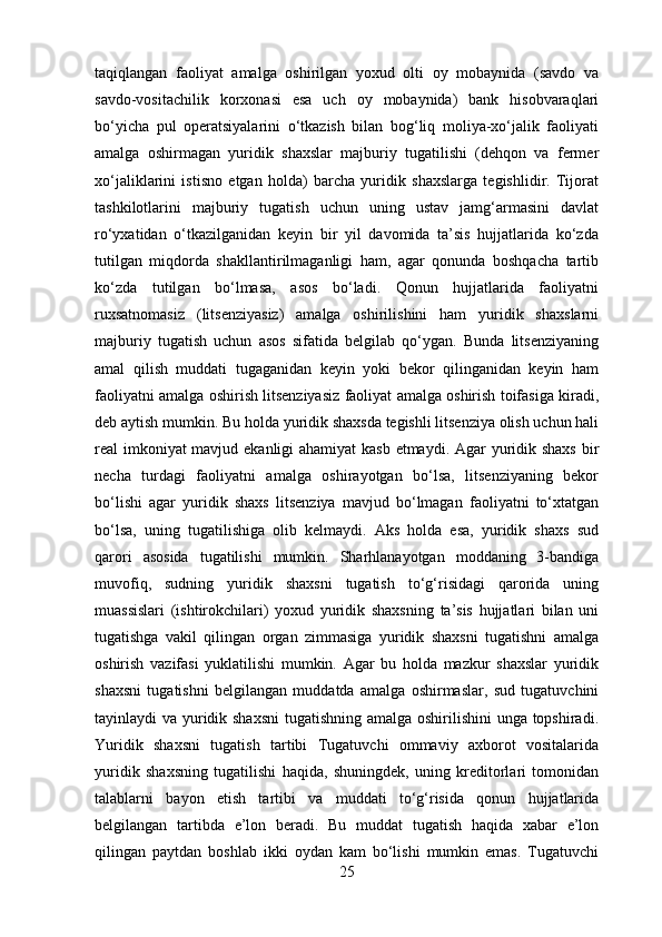 taqiqlangan   faoliyat   amalga   oshirilgan   yoxud   olti   oy   mobaynida   (savdo   va
savdo-vositachilik   korxonasi   esa   uch   oy   mobaynida)   bank   hisobvaraqlari
bo‘yicha   pul   operatsiyalarini   o‘tkazish   bilan   bog‘liq   moliya-xo‘jalik   faoliyati
amalga   oshirmagan   yuridik   shaxslar   majburiy   tugatilishi   (dehqon   va   fermer
xo‘jaliklarini   istisno   etgan   holda)   barcha   yuridik   shaxslarga   tegishlidir.   Tijorat
tashkilotlarini   majburiy   tugatish   uchun   uning   ustav   jamg‘armasini   davlat
ro‘yxatidan   o‘tkazilganidan   keyin   bir   yil   davomida   ta’sis   hujjatlarida   ko‘zda
tutilgan   miqdorda   shakllantirilmaganligi   ham,   agar   qonunda   boshqacha   tartib
ko‘zda   tutilgan   bo‘lmasa,   asos   bo‘ladi.   Qonun   hujjatlarida   faoliyatni
ruxsatnomasiz   (litsenziyasiz)   amalga   oshirilishini   ham   yuridik   shaxslarni
majburiy   tugatish   uchun   asos   sifatida   belgilab   qo‘ygan.   Bunda   litsenziyaning
amal   qilish   muddati   tugaganidan   keyin   yoki   bekor   qilinganidan   keyin   ham
faoliyatni amalga oshirish litsenziyasiz faoliyat amalga oshirish toifasiga kiradi,
deb aytish mumkin. Bu holda yuridik shaxsda tegishli litsenziya olish uchun hali
real imkoniyat  mavjud ekanligi  ahamiyat kasb etmaydi. Agar  yuridik shaxs bir
necha   turdagi   faoliyatni   amalga   oshirayotgan   bo‘lsa,   litsenziyaning   bekor
bo‘lishi   agar   yuridik   shaxs   litsenziya   mavjud   bo‘lmagan   faoliyatni   to‘xtatgan
bo‘lsa,   uning   tugatilishiga   olib   kelmaydi.   Aks   holda   esa,   yuridik   shaxs   sud
qarori   asosida   tugatilishi   mumkin.   Sharhlanayotgan   moddaning   3-bandiga
muvofiq,   sudning   yuridik   shaxsni   tugatish   to‘g‘risidagi   qarorida   uning
muassislari   (ishtirokchilari)   yoxud   yuridik   shaxsning   ta’sis   hujjatlari   bilan   uni
tugatishga   vakil   qilingan   organ   zimmasiga   yuridik   shaxsni   tugatishni   amalga
oshirish   vazifasi   yuklatilishi   mumkin.   Agar   bu   holda   mazkur   shaxslar   yuridik
shaxsni   tugatishni   belgilangan   muddatda   amalga   oshirmaslar,   sud   tugatuvchini
tayinlaydi va yuridik shaxsni  tugatishning amalga oshirilishini  unga topshiradi.
Yuridik   shaxsni   tugatish   tartibi   Tugatuvchi   ommaviy   axborot   vositalarida
yuridik   shaxsning   tugatilishi   haqida,   shuningdek,   uning   kreditorlari   tomonidan
talablarni   bayon   etish   tartibi   va   muddati   to‘g‘risida   qonun   hujjatlarida
belgilangan   tartibda   e’lon   beradi.   Bu   muddat   tugatish   haqida   xabar   e’lon
qilingan   paytdan   boshlab   ikki   oydan   kam   bo‘lishi   mumkin   emas.   Tugatuvchi
25 