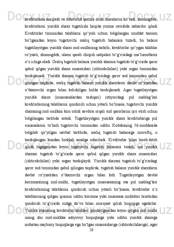 kreditorlarni aniqlash va debitorlik qarzini olish choralarini ko‘radi, shuningdek,
kreditorlarni   yuridik   shaxs   tugatilishi   haqida   yozma   ravishda   xabardor   qiladi
Kreditorlar   tomonidan   talablarni   qo‘yish   uchun   belgilangan   muddat   tamom
bo‘lganidan   keyin   tugatuvchi   oraliq   tugatish   balansini   tuzadi,   bu   balans
tugatilayotgan yuridik shaxs mol-mulkining tarkibi, kreditorlar qo‘ygan talablar
ro‘yxati, shuningdek,  ularni  qarab chiqish  natijalari  to‘g‘risidagi  ma’lumotlarni
o‘z ichiga oladi. Oraliq tugatish balansi yuridik shaxsni tugatish to‘g‘risida qaror
qabul   qilgan   yuridik   shaxs   muassislari   (ishtirokchilari)   yoki   organ   tomonidan
tasdiqlanadi.   Yuridik   shaxsni   tugatish   to‘g‘risidagi   qaror   sud   tomonidan   qabul
qilingan   taqdirda,   oraliq   tugatish   balansi   yuridik   shaxslarni   davlat   ro‘yxatidan
o‘tkazuvchi   organ   bilan   kelishilgan   holda   tasdiqlanadi.   Agar   tugatilayotgan
yuridik   shaxs   (muassasalardan   tashqari)   ixtiyoridagi   pul   mablag‘lari
kreditorlarning  talablarini   qondirish   uchun  yetarli   bo‘lmasa,   tugatuvchi   yuridik
shaxsning mol-mulkini kim oshdi savdosi orqali sud qarorlarini ijro etish uchun
belgilangan   tartibda   sotadi.   Tugatilayotgan   yuridik   shaxs   kreditorlariga   pul
summalarini   to‘lash   tugatuvchi   tomonidan   ushbu   Kodeksning   56-moddasida
belgilab   qo‘yilgan   navbat   tartibida,   oraliq   tugatish   balansiga   muvofiq,   u
tasdiqlangan   kundan   boshlab   amalga   oshiriladi.   Kreditorlar   bilan   hisob-kitob
qilish   tugaganidan   keyin   tugatuvchi   tugatish   balansini   tuzadi,   uni   yuridik
shaxsni   tugatish   to‘g‘risida   qaror   qabul   qilgan   yuridik   shaxs   muassislari
(ishtirokchilari)   yoki   organ   tasdiqlaydi.   Yuridik   shaxsni   tugatish   to‘g‘risidagi
qaror sud tomonidan qabul qilingan taqdirda, tugatish balansi yuridik shaxslarni
davlat   ro‘yxatidan   o‘tkazuvchi   organ   bilan   keli   Tugatilayotgan   davlat
korxonasining   mol-mulki,   tugatilayotgan   muassasaning   esa   pul   mablag‘lari
kreditorlarning   talablarini   qondirish   uchun   yetarli   bo‘lmasa,   kreditorlar   o‘z
talablarining  qolgan  qismini  ushbu  korxona yoki   muassasa  mulkdori  hisobidan
qondirish   to‘g‘risida   sudga   da’vo   bilan   murojaat   qilish   huquqiga   egadirlar.
Yuridik shaxsning kreditorlar talablari qondirilganidan keyin qolgan mol-mulki
uning   shu   mol-mulkka   ashyoviy   huquqlarga   yoki   ushbu   yuridik   shaxsga
nisbatan majburiy huquqlarga ega bo‘lgan muassislariga (ishtirokchilariga), agar
26 