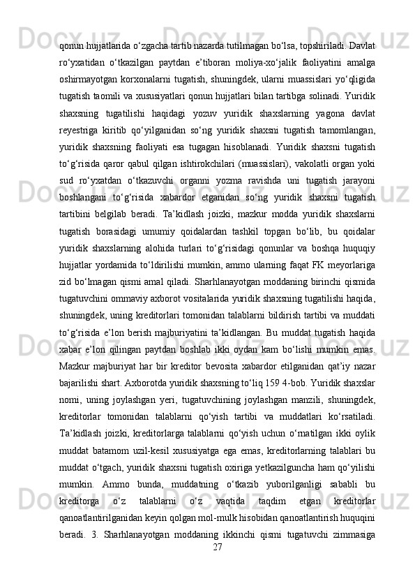 qonun hujjatlarida o‘zgacha tartib nazarda tutilmagan bo‘lsa, topshiriladi. Davlat
ro‘yxatidan   o‘tkazilgan   paytdan   e’tiboran   moliya-xo‘jalik   faoliyatini   amalga
oshirmayotgan korxonalarni  tugatish,  shuningdek,  ularni  muassislari   yo‘qligida
tugatish taomili va xususiyatlari qonun hujjatlari bilan tartibga solinadi. Yuridik
shaxsning   tugatilishi   haqidagi   yozuv   yuridik   shaxslarning   yagona   davlat
reyestriga   kiritib   qo‘yilganidan   so‘ng   yuridik   shaxsni   tugatish   tamomlangan,
yuridik   shaxsning   faoliyati   esa   tugagan   hisoblanadi.   Yuridik   shaxsni   tugatish
to‘g‘risida  qaror  qabul  qilgan ishtirokchilari  (muassislari), vakolatli  organ yoki
sud   ro‘yxatdan   o‘tkazuvchi   organni   yozma   ravishda   uni   tugatish   jarayoni
boshlangani   to‘g‘risida   xabardor   etganidan   so‘ng   yuridik   shaxsni   tugatish
tartibini   belgilab   beradi.   Ta’kidlash   joizki,   mazkur   modda   yuridik   shaxslarni
tugatish   borasidagi   umumiy   qoidalardan   tashkil   topgan   bo‘lib,   bu   qoidalar
yuridik   shaxslarning   alohida   turlari   to‘g‘risidagi   qonunlar   va   boshqa   huquqiy
hujjatlar  yordamida to‘ldirilishi  mumkin, ammo ularning faqat  FK meyorlariga
zid bo‘lmagan qismi amal qiladi. Sharhlanayotgan moddaning birinchi qismida
tugatuvchini ommaviy axborot vositalarida yuridik shaxsning tugatilishi haqida,
shuningdek, uning kreditorlari  tomonidan talablarni bildirish tartibi va muddati
to‘g‘risida   e’lon   berish   majburiyatini   ta’kidlangan.   Bu   muddat   tugatish   haqida
xabar   e’lon   qilingan   paytdan   boshlab   ikki   oydan   kam   bo‘lishi   mumkin   emas.
Mazkur   majburiyat   har   bir   kreditor   bevosita   xabardor   etilganidan   qat’iy   nazar
bajarilishi shart. Axborotda yuridik shaxsning to‘liq 159 4-bob. Yuridik shaxslar
nomi,   uning   joylashgan   yeri,   tugatuvchining   joylashgan   manzili,   shuningdek,
kreditorlar   tomonidan   talablarni   qo‘yish   tartibi   va   muddatlari   ko‘rsatiladi.
Ta’kidlash   joizki,   kreditorlarga   talablarni   qo‘yish   uchun   o‘rnatilgan   ikki   oylik
muddat   batamom   uzil-kesil   xususiyatga   ega   emas,   kreditorlarning   talablari   bu
muddat o‘tgach, yuridik shaxsni  tugatish oxiriga yetkazilguncha ham qo‘yilishi
mumkin.   Ammo   bunda,   muddatning   o‘tkazib   yuborilganligi   sababli   bu
kreditorga   o‘z   talablarni   o‘z   vaqtida   taqdim   etgan   kreditorlar
qanoatlantirilganidan keyin qolgan mol-mulk hisobidan qanoatlantirish huquqini
beradi.   3.   Sharhlanayotgan   moddaning   ikkinchi   qismi   tugatuvchi   zimmasiga
27 