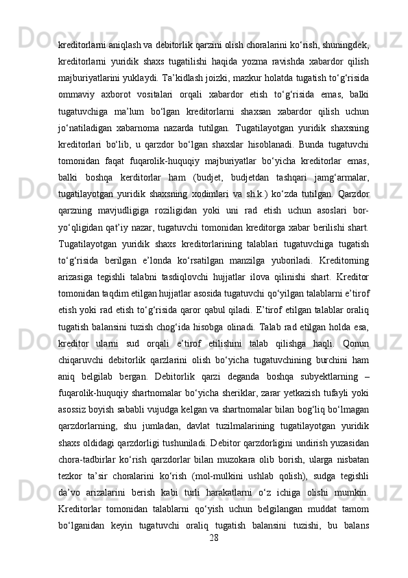 kreditorlarni aniqlash va debitorlik qarzini olish choralarini ko‘rish, shuningdek,
kreditorlarni   yuridik   shaxs   tugatilishi   haqida   yozma   ravishda   xabardor   qilish
majburiyatlarini yuklaydi. Ta’kidlash joizki, mazkur holatda tugatish to‘g‘risida
ommaviy   axborot   vositalari   orqali   xabardor   etish   to‘g‘risida   emas,   balki
tugatuvchiga   ma’lum   bo‘lgan   kreditorlarni   shaxsan   xabardor   qilish   uchun
jo‘natiladigan   xabarnoma   nazarda   tutilgan.   Tugatilayotgan   yuridik   shaxsning
kreditorlari   bo‘lib,   u   qarzdor   bo‘lgan   shaxslar   hisoblanadi.   Bunda   tugatuvchi
tomonidan   faqat   fuqarolik-huquqiy   majburiyatlar   bo‘yicha   kreditorlar   emas,
balki   boshqa   kerditorlar   ham   (budjet,   budjetdan   tashqari   jamg‘armalar,
tugatilayotgan   yuridik   shaxsning   xodimlari   va   sh.k.)   ko‘zda   tutilgan.   Qarzdor
qarzning   mavjudligiga   roziligidan   yoki   uni   rad   etish   uchun   asoslari   bor-
yo‘qligidan qat’iy nazar, tugatuvchi  tomonidan kreditorga xabar berilishi  shart.
Tugatilayotgan   yuridik   shaxs   kreditorlarining   talablari   tugatuvchiga   tugatish
to‘g‘risida   berilgan   e’londa   ko‘rsatilgan   manzilga   yuboriladi.   Kreditorning
arizasiga   tegishli   talabni   tasdiqlovchi   hujjatlar   ilova   qilinishi   shart.   Kreditor
tomonidan taqdim etilgan hujjatlar asosida tugatuvchi qo‘yilgan talablarni e’tirof
etish yoki rad etish to‘g‘risida qaror  qabul  qiladi. E’tirof  etilgan talablar oraliq
tugatish  balansini   tuzish  chog‘ida  hisobga  olinadi.  Talab  rad etilgan  holda esa,
kreditor   ularni   sud   orqali   e’tirof   etilishini   talab   qilishga   haqli.   Qonun
chiqaruvchi   debitorlik   qarzlarini   olish   bo‘yicha   tugatuvchining   burchini   ham
aniq   belgilab   bergan.   Debitorlik   qarzi   de ganda   boshqa   subyektlarning   –
fuqarolik-huquqiy  shartnomalar  bo‘yicha  sheriklar, zarar  yetkazish   tufayli   yoki
asossiz boyish sababli vujudga kelgan va shartnomalar bilan bog‘liq bo‘lmagan
qarzdorlarning,   shu   jumladan,   davlat   tuzilmalarining   tugatilayotgan   yuridik
shaxs oldidagi qarzdorligi tushuniladi. Debitor qarzdorligini undirish yuzasidan
chora-tadbirlar   ko‘rish   qarzdorlar   bilan   muzokara   olib   borish,   ularga   nisbatan
tezkor   ta’sir   choralarini   ko‘rish   (mol-mulkini   ushlab   qolish),   sudga   tegishli
da’vo   arizalarini   berish   kabi   turli   harakatlarni   o‘z   ichiga   olishi   mumkin.
Kreditorlar   tomonidan   talablarni   qo‘yish   uchun   belgilangan   muddat   tamom
bo‘lganidan   keyin   tugatuvchi   oraliq   tugatish   balansini   tuzishi,   bu   balans
28 