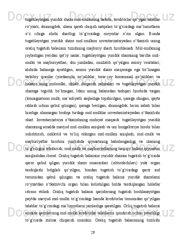 tugatilayotgan yuridik shaxs mol-mulkining tarkibi, kreditorlar qo‘ygan talablar
ro‘yxati, shuningdek,  ularni  qarab chiqish  natijalari  to‘g‘risidagi  ma’lumotlarni
o‘z   ichiga   olishi   shartligi   to‘g‘risidagi   meyorlar   o‘rin   olgan.   Bunda
tugatilayotgan   yuridik   shaxs   mol-mulkini   inventarizatsiyadan   o‘tkazish   uning
oraliq   tugatish   balansini   tuzishning   majburiy   sharti   hisoblanadi.   Mol-mulkning
joylashgan   yeridan   qat’iy   nazar,   tugatilayotgan   yuridik   shaxsning   barcha   mol-
mulki   va   majburiyatlari,   shu   jumladan,   muzlatib   qo‘yilgan   asosiy   vositalari,
alohida   balansga   ajratilgan,   ammo   yuridik   shaxs   maqomiga   ega   bo‘lmagan
tarkibiy   qismlar   (yordamchi   xo‘jaliklar,   turar-joy   kommunal   xo‘jaliklari   va
hokazo.)ning   molmulki,   ishlab   chiqarish   zahiralari   va   tugatilayotgan   yuridik
shaxsga   tegishli   bo‘lmagan,   lekin   uning   balansdan   tashqari   hisobida   turgan
(konsignatsion mulk, ma’suliyatli saqlashga topshirilgan, ijaraga olingan, qayta
ishlash   uchun   qabul   qilingan),   ijaraga   berilgan,   shuningdek,   biron   sabab   bilan
hisobga  olinmagan boshqa   turdagi   mol-mulklar  inventarizatsiyadan  o‘tkazilishi
shart.   Inventarizatsiya   o‘tkazishning   mohiyat   maqsadi:   tugatilayotgan   yuridik
shaxsning amalda mavjud mol-mulkni aniqlash va uni buxgalteriya hisobi bilan
solishtirish;   nolikvid   va   to‘liq   eskirgan   mol-mulkni   aniqlash;   mol-mulk   va
majburiyatlar   hisobini   yuritishda   qiymatining   baholanganligi   va   ularning
to‘g‘riligini tekshirish; mol-mulk va majburiyatlarning haqiqiy balans qiymatini
aniqlashdan iborat. Oraliq tugatish balansini yuridik shaxsni tugatish to‘g‘risida
qaror   qabul   qilgan   yuridik   shaxs   muassislari   (ishtirokchilari)   yoki   organ
tasdiqlashi   belgilab   qo‘yilgan,   bundan   tugatish   to‘g‘risidagi   qaror   sud
tomonidan   qabul   qilingan   va   oraliq   tugatish   balansi   yuridik   shaxslarni
ro‘yxatdan   o‘tkazuvchi   organ   bilan   kelishilgan   holda   tasdiqlangan   holatlar
istisno   etiladi.   Oraliq   tugatish   balansi   qarzdorning   tugatish   boshlanayotgan
paytda   mavjud   mol-mulki   to‘g‘risidagi   hamda   kreditorlar   tomonidan   qo‘yilgan
talablar to‘g‘risidagi ma’lumotlarni jamlashga qaratilgan. Orliq tugatish balansi
asosida qarzdorning mol-mulki kreditorlar talablarini qondirish uchun yetarliligi
to‘g‘risida   xulosa   chiqarish   mumkin.   Oraliq   tugatish   balansining   tuzilishi
29 