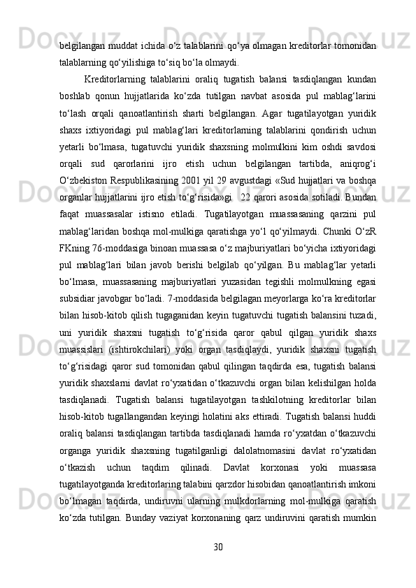 belgilangan muddat  ichida o‘z talablarini qo‘ya olmagan kreditorlar tomonidan
talablarning qo‘yilishiga to‘siq bo‘la olmaydi. 
  Kreditorlarning   talablarini   oraliq   tugatish   balansi   tasdiqlangan   kundan
boshlab   qonun   hujjatlarida   ko‘zda   tutilgan   navbat   asosida   pul   mablag‘larini
to‘lash   orqali   qanoatlantirish   sharti   belgilangan.   Agar   tugatilayotgan   yuridik
shaxs   ixtiyoridagi   pul   mablag‘lari   kreditorlarning   talablarini   qondirish   uchun
yetarli   bo‘lmasa,   tugatuvchi   yuridik   shaxsning   molmulkini   kim   oshdi   savdosi
orqali   sud   qarorlarini   ijro   etish   uchun   belgilangan   tartibda,   aniqrog‘i
O‘zbekiston Respublikasining 2001 yil 29 avgustdagi «Sud hujjatlari va boshqa
organlar hujjatlarini ijro etish to‘g‘risida»gi   22 qarori asosida sotiladi. Bundan
faqat   muassasalar   istisno   etiladi.   Tugatilayotgan   muassasaning   qarzini   pul
mablag‘laridan boshqa mol-mulkiga qaratishga yo‘l qo‘yilmaydi. Chunki O‘zR
FKning 76-moddasiga binoan muassasa o‘z majburiyatlari bo‘yicha ixtiyoridagi
pul   mablag‘lari   bilan   javob   berishi   belgilab   qo‘yilgan.   Bu   mablag‘lar   yetarli
bo‘lmasa,   muassasaning   majburiyatlari   yuzasidan   tegishli   molmulkning   egasi
subsidiar javobgar bo‘ladi. 7-moddasida belgilagan meyorlarga ko‘ra kreditorlar
bilan hisob-kitob qilish  tugaganidan keyin tugatuvchi  tugatish  balansini  tuzadi,
uni   yuridik   shaxsni   tugatish   to‘g‘risida   qaror   qabul   qilgan   yuridik   shaxs
muassislari   (ishtirokchilari)   yoki   organ   tasdiqlaydi,   yuridik   shaxsni   tugatish
to‘g‘risidagi   qaror   sud   tomonidan   qabul   qilingan   taqdirda   esa,   tugatish   balansi
yuridik shaxslarni  davlat  ro‘yxatidan o‘tkazuvchi  organ bilan kelishilgan holda
tasdiqlanadi.   Tugatish   balansi   tugatilayotgan   tashkilotning   kreditorlar   bilan
hisob-kitob tugallangandan keyingi holatini aks ettiradi. Tugatish balansi huddi
oraliq   balansi   tasdiqlangan   tartibda   tasdiqlanadi   hamda   ro‘yxatdan   o‘tkazuvchi
organga   yuridik   shaxsning   tugatilganligi   dalolatnomasini   davlat   ro‘yxatidan
o‘tkazish   uchun   taqdim   qilinadi.   Davlat   korxonasi   yoki   muassasa
tugatilayotganda kreditorlaring talabini qarzdor hisobidan qanoatlantirish imkoni
bo‘lmagan   taqdirda,   undiruvni   ularning   mulkdorlarning   mol-mulkiga   qaratish
ko‘zda   tutilgan.   Bunday   vaziyat   korxonaning   qarz   undiruvini   qaratish   mumkin
30 