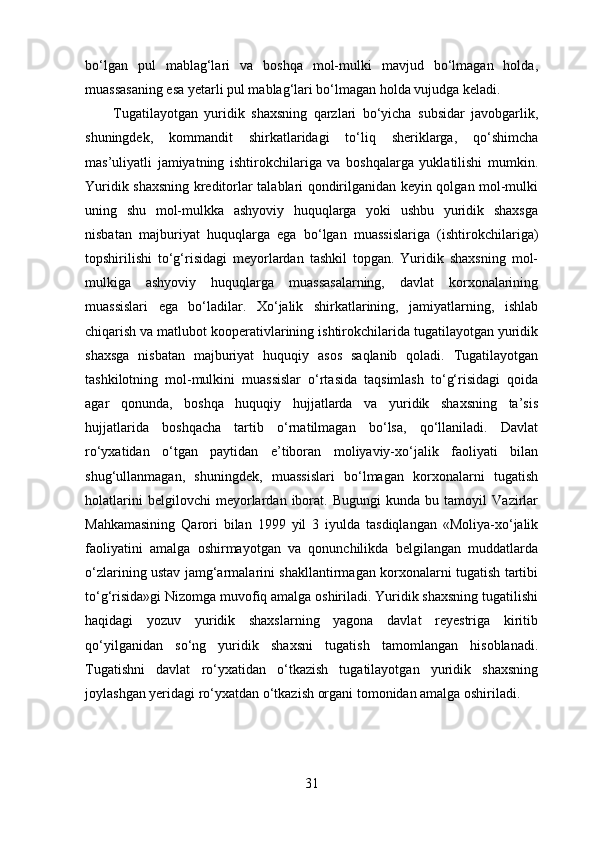 bo‘lgan   pul   mablag‘lari   va   boshqa   mol-mulki   mavjud   bo‘lmagan   holda,
muassasaning esa yetarli pul mablag‘lari bo‘lmagan holda vujudga keladi. 
Tugatilayotgan   yuridik   shaxsning   qarzlari   bo‘yicha   subsidar   javobgarlik,
shuningdek,   kommandit   shirkatlaridagi   to‘liq   sheriklarga,   qo‘shimcha
mas’uliyatli   jamiyatning   ishtirokchilariga   va   boshqalarga   yuklatilishi   mumkin.
Yuridik shaxsning kreditorlar talablari qondirilganidan keyin qolgan mol-mulki
uning   shu   mol-mulkka   ashyoviy   huquqlarga   yoki   ushbu   yuridik   shaxsga
nisbatan   majburiyat   huquqlarga   ega   bo‘lgan   muassislariga   (ishtirokchilariga)
topshirilishi   to‘g‘risidagi   meyorlardan   tashkil   topgan.   Yuridik   shaxsning   mol-
mulkiga   ashyoviy   huquqlarga   muassasalarning,   davlat   korxonalarining
muassislari   ega   bo‘ladilar.   Xo‘jalik   shirkatlarining,   jamiyatlarning,   ishlab
chiqarish va matlubot kooperativlarining ishtirokchilarida tugatilayotgan yuridik
shaxsga   nisbatan   majburiyat   huquqiy   asos   saqlanib   qoladi.   Tugatilayotgan
tashkilotning   mol-mulkini   muassislar   o‘rtasida   taqsimlash   to‘g‘risidagi   qoida
agar   qonunda,   boshqa   huquqiy   hujjatlarda   va   yuridik   shaxsning   ta’sis
hujjatlarida   boshqacha   tartib   o‘rnatilmagan   bo‘lsa,   qo‘llaniladi.   Davlat
ro‘yxatidan   o‘tgan   paytidan   e’tiboran   moliyaviy-xo‘jalik   faoliyati   bilan
shug‘ullanmagan,   shuningdek,   muassislari   bo‘lmagan   korxonalarni   tugatish
holatlarini   belgilovchi   meyorlardan   iborat.   Bugungi   kunda   bu   tamoyil   Vazirlar
Mahkamasining   Qarori   bilan   1999   yil   3   iyulda   tasdiqlangan   «Moliya-xo‘jalik
faoliyatini   amalga   oshirmayotgan   va   qonunchilikda   belgilangan   muddatlarda
o‘zlarining ustav jamg‘armalarini shakllantirmagan korxonalarni tugatish tartibi
to‘g‘risida»gi Nizomga muvofiq amalga oshiriladi. Yuridik shaxsning tugatilishi
haqidagi   yozuv   yuridik   shaxslarning   yagona   davlat   reyestriga   kiritib
qo‘yilganidan   so‘ng   yuridik   shaxsni   tugatish   tamomlangan   hisoblanadi.
Tugatishni   davlat   ro‘yxatidan   o‘tkazish   tugatilayotgan   yuridik   shaxsning
joylashgan yeridagi ro‘yxatdan o‘tkazish organi tomonidan amalga oshiriladi.
31 
