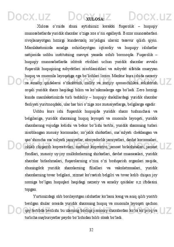 XULOSA:
  Xulosa   o‘rnida   shuni   aytishimiz   kerakki   fuqarolik   –   huquqiy
munosabatlarda yuridik shaxslar o‘ziga xos o‘rin egallaydi. Bozor munosabatlari
rivojlanayotgan   hozirgi   kundavxalq   xo‘jaligni   ularsiz   tasavur   qilish   qiyin.
Mamlakatimizda   amalga   oshirilayotgan   iqtisodiy   va   huquqiy   islohatlar
natijasida   ushbu   institutning   mavqei   yanada   oshib   bormoqda.   Fuqarolik   –
huquqiy   munosabatlarda   ishtrok   etishlari   uchun   yuridik   shaxslar   avvalo
fuqarolik   huquqining   subyektlari   xisoblanishlari   va   subyekt   sifatida   muayyan
huquq va muomila layoqatiga ega bo‘lishlari lozim. Mazkur kurs ishida nazariy
va   amaliy   qoidalarni   o‘zlashtrish,   milliy   va   xorijiy   qonunchilikni   solishtrish
orqali  yuridik shaxs haqidagi  bilim va ko‘nikmalarga ega bo‘ladi. Zero hozirgi
kunda   mamlakatimizda   turli   tashkiliy   –   huquqiy   shakillardagi   yuridik   shaxslar
faoliyati yuritmoqdaki, ular har biri o‘ziga xos xususiyatlarga, belgilarga egadir.
Ushbu   kurs   ishi   fuqarolik   huquqida   yuridik   shaxs   tushunchasi   va
belgilariga,   yuridik   shaxsning   huquq   layoqati   va   muomila   layoqati,   yuridik
shaxslarnng   vujudga   kelishi   va   bekor   bo‘lishi   tartibi,   yuridik   shaxsning   turlari
xisoblangan   xususiy   korxonalar,   xo‘jalik   shirkatlari,   ma’sulyati   cheklangan   va
qao‘shimcha ma’sulyatli jamiyatlar, aksiyadorlik jamiyatlari, davlat korxonalari,
ishlab chiqarish koperativlari, matbuot  koperativi, jamoat  birlashmalari, jamoat
fondlari, xususiy   uy-joy  mulkdorlarning shirkatlari,  davlat  muasasalari,   yuridik
shaxslar   birlashmalari,   fuqarolarning   o‘zini   o‘zi   boshqarish   organlari   xaqida,
shuningdek   yuridik   shaxslarning   filiallari   va   vakolatxonalari,   yuridik
shaxslarning tovar belgilari, xizmat ko‘rsatish belgilri va tovar kelib chiqan joy
nomiga   bo‘lgan   huquqlari   haqidagi   nazariy   va   amaliy   qoidalar   o;z   ifodasini
topgan.
Yurtimizdagi olib borilayotgan islohatlar ko‘lami keng va aniq qilib yoritib
berilgan   shular   orasida   yuridik   shaxsning   huquq   va   muomila   layoqati   qachon
qay tartibda berilishi bu ularning boshqa jismoniy shaxslardan ko‘ra ko‘proq va
turlicha majburiyatlar paydo bo‘lishidan bilib olsak bo‘ladi.
32 